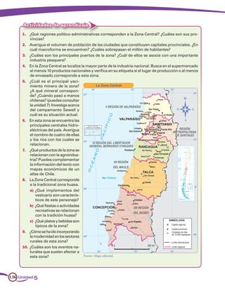 Actividades de aprendizaje
     1.	 ¿Qué regiones político-administrativas corresponden a la Zona Central? ¿Cuáles son sus pro-
          vincias?
     2.	 Averigua el volumen de población de las ciudades que constituyen capitales provinciales. ¿En
          cuál macroforma se encuentran? ¿Cuáles sobrepasan el millón de habitantes?
     3.	 ¿Cuáles son los principales puertos de la zona? ¿Cuál de ellos se asocia con una importante
          industria pesquera?
     4.	 En la Zona Central se localiza la mayor parte de la industria nacional. Busca en el supermercado
          al menos 10 productos nacionales y verifica en su etiqueta si el lugar de producción o al menos
          de envasado corresponde a esta zona.
     5.	 ¿Cuál es el principal yaci-
          miento minero de la zona?                La Zona Central
          ¿A qué mineral correspon-
          de? ¿Cuándo pasó a manos
          chilenas? (puedes consultar
          la unidad 7). Investiga acerca
          del campamento Sewell y
          cuál es su situación actual.
     6.	 En esta zona se encuentra las
          principales centrales hidro-
          eléctricas del país. Averigua
          el nombre de cuatro de ellas
          y los ríos con los cuales se
          relacionan.
     7.	 ¿Qué productos de la zona se
          relacionan con la agroindus-
          tria? Puedes complementar
          la información del texto con
          mapas económicos de un
          atlas de Chile.
     8.	 La Zona Central corresponde
          a la tradicional zona huasa.
          a)	¿Qué implementos del
              vestuario son caracterís-
              ticos de este personaje?
          b)	¿Qué fiestas o actividades
              recreativas se relacionan
              con la tradición huasa?
          c)	 ¿Qué platos y bebidas son
              típicos de la zona?
     9.	 ¿Cómo se ha ido incorporando
          la modernidad en los sectores
          rurales de esta zona?
     10.	 ¿Cuáles son los eventos na-
          turales que suelen afectar a
          esta zona?                      Fuente: Mapa editorial.




136 Unidad 5
 