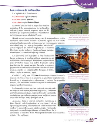 Unidad 5

Las regiones de la Zona Sur
   Las regiones de la Zona Sur son:
   • La Araucanía: capital Temuco.
   • Los Ríos: capital Valdivia.
   • Los Lagos: capital Puerto Montt.
   El nombre Zona Sur tiene su origen en la tradición
centralista de las autoridades que las ha llevado a
ordenar el país a partir de su propia ubicación. Es
llamativo que las personas en Chilóe o Palena hablen
del norte para referirse a la Zona Central.                                        La Zona Sur es la que presenta el
                                                                                mayor desarrollo de la ganadería de
    Históricamente esta zona fue incorporada de manera efectiva en dos         vacunos, dando origen además a una
momentos relativamente recientes: el primero, a partir de 1850 con la                       gran industria lechera.
colonización alemana en los territorios que hoy corresponden a las regio-
nes de Los Ríos y Los Lagos, y el segundo, a partir de 1870
con la ocupación del territorio mapuche que se mantenía
libre (entre los ríos Malleco y Cautín), en la cual participa-
ron militares, y colonos extranjeros y chilenos.
   Los cincuenta años siguientes a esta colonización
fueron testigos de la configuración de una zona con un
sello distinto al resto del país. Los colonos impusieron un
estilo productivo basado en el cultivo de cereales y en la
introducción de ganado vacuno. Para ello provocaron
gigantescos incendios que cada verano –durante décadas–
iban quemando los impenetrables bosques de roble,
alerce, coigüe, araucarias y tepas.
                                                                              El cultivo de salmones ha incentivado
   Con 98.852 km2 y unos 2.000.000 de habitantes, el desarrollo econó-         el desarrollo económico de la región,
mico de esta zona se basa en la ganadería, la agricultura, las plantaciones   abriendo un rubro de exportación no
forestales y la salmonicultura, así como en el turismo. La ocupación                                    tradicional.

humana y las actividades económicas siguen un modelo más
disperso que la zona anterior.
    La Araucanía presenta una zona costera de marcado carác-
ter mapuche, con severos problemas de pobreza y con fuertes
conflictos entre autoridades, empresas forestales y comunida-
des indígenas que reclaman por tierras que les fueron usurpa-
das a fines del siglo XIX y principios del XX.
   Avanzando hacia el interior, en las tres regiones de la
Zona Sur del valle longitudinal, se concentra el núcleo
agrícola y ganadero y, en comparación con la zona costera,
se observa más moderno, con más tecnologías y con ciuda-                      Las comunidades mapuches de la zona
                                                                                  se dedican fundamentalmente a la
des grandes como Temuco, Osorno y Puerto Montt. En la                          agricultura, cuyos excedentes venden
cercanía de la cordillera de los Andes predominan las actividades fo-             en las ferias urbanas. En la costa se
restales y las turísticas.                                                            practica la recolección de algas.


                                                                          Las regiones de Chile y su gente                137
 