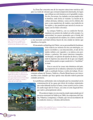 La Zona Sur concentra una de las mayores atracciones turísticas del
                                             país. La visión de volcanes que coronan la depresión intermedia, los lagos
                                                                  que reflejan un cielo luminoso en el agradable verano,
                                                                  los ríos, las termas, las ciudades con una amplia ofer-
                                                                  ta hotelera, todo invita al visitante. La fusión de la
                                                                  cultura alemana, italiana y suiza con los chilotes dio
                                                                  paso a una arquitectura de madera, una tradición en
                                                                  los tejidos y una pastelería que mezcla la receta eu-
                                                                  ropea con los frutos silvestres.
                                                                     La antigua Valdivia, con su condición fluvial,
                                                                  mantiene un carácter de ciudad con sello europeo. La
                                                                  universidad, los paseos peatonales por el borde del
                                                                  río, su arquitectura de madera, los centros científicos
    El balneario de Pucón, a orillas del
                                             y una incesante actividad artística hacen de esta ciudad un núcleo que
    lago Villarrica en la región de la
    Araucanía, es uno de los centros         identifica a la región.
    turísticos más dinámicos de la zona.
                                                El encantador archipiélago de Chiloé, con su personalidad de bordemar,
                                                                 tiene todavía ese misterio de isla con mitologías, es-
                                                                 pacios recónditos y casi desconocidos, el arte de los
                                                                 tejidos teñidos con vegetales y su música con acor-
                                                                 deones y guitarras. Sus mares interiores tranquilos,
                                                                 sus bosques, sus iglesias de tejuelas de alerce y ciprés,
                                                                 todo le imprime una atracción de la que casi ningún
                                                                 joven chileno puede escapar cuando de ir a “mochilear”
                                                                 se trata.
                                                                   Esta es una de las zonas más dinámicas del país.
                                                                La expansión de la industria salmonera ha moderni-
                                                                zado y cambiado formas y estilos de trabajo. El cre-
    La ciudad de Valdivia, capital de la     cimiento urbano de Temuco, Valdivia y Puerto Montt hacen casi irreco-
    región de Los Ríos, se caracteriza por
    una activa vida cultural, en la que      nocibles estas ciudades que hace apenas unas décadas todavía parecían
    tiene gran importancia la Universidad    ciudades pioneras.
    Austral. En la imagen, el muelle a
    orillas del río Calle Calle.                Los problemas ambientales más reclamados por la comunidad son la
                                                     contaminación de las aguas por efecto de residuos industriales
                                                     que están dañando incluso la fauna, como ocurrió con los cisnes
                                                     de cuello negro del río Cruces, así como el corte ilegal del bos-
                                                     que nativo, principalmente alerce.
                                                          El acontecer trágico en esta zona ha estado representado por el
                                                      pavoroso terremoto de Valdivia en 1960 y las erupciones del Llai-
                                                      ma, Villarrica, Lonquimay y Chaitén, que son un recordatorio de
                                                      la condición sísmica y volcánica del territorio.


                                                    Los palafitos de la ciudad de Castro, en la isla de Chiloé, son un testimonio de una
                                                    arquitectura tradicional del bordemar.



138 Unidad 5
 