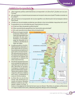 Unidad 5

Actividades de aprendizaje

1.	 ¿Qué regiones político-administrativas corresponden a la Zona Sur? ¿Cuáles son sus pro-
    vincias?
2.	 ¿En qué época y a través de qué procesos se incorporó esta zona al país? Puedes consultar en
    la unidad 7.
3.	 ¿De qué forma la incorporación de la zona significó una disminución de los bosques nativos
    de la zona?
4.	 ¿Cuáles son los principales problemas que afectan a las comunidades mapuches de la zona?
5.	 La ganadería es una actividad de gran importancia en la zona.
    a)	¿Cuál es el tipo de ganado predominante?
    b)	¿Qué características geográficas han favorecido esta actividad?
    c)	 ¿En cuál macroforma se desarrolla principalmente?
    d)	Busca en el supermercado            La Zona Sur
        productos chilenos deri-
        vados de la ganadería que
        procedan de esta zona.
        Anótalos y, si es posible,
        pega las etiquetas en tu
        cuaderno, escribiendo el
        lugar de origen.
6.	 La salmonicultura y la activi-
    dad forestal han alcanzado un
    gran desarrollo en la zona y
    sus productos se destinan en
    gran parte a la exportación.
    ¿En qué sectores se concen-
    tran estas actividades? Busca
    en Internet los lugares que
    constituyen el destino de
    estas exportaciones.
7.	 Una de las riquezas de la zona
    es la variedad de tradiciones
    culturales que se dan cita en
    ella. Reunidos en grupos,
    investiguen y busquen imá-
    genes de elementos caracte-
    rísticos de la tradición chilota,
    mapuche, alemana o italiana
    de la zona y preséntenla al
    curso en forma creativa.
8.	 La Zona Sur es una de las
    zonas más dinámicas en
    cuanto al turismo. Recopila
    folletos turísticos que des-
                                                                               Fuente: Mapa editorial.
    taquen visitas a la zona o
    busca en las páginas de internet los tours que se ofrecen. Reunidos en parejas confeccionen
    un mapa turístico de la zona, utilizando pequeños dibujos como simbología.



                                                                       Las regiones de Chile y su gente   139
 