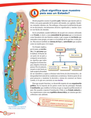 ¿Qué significa que nuestro
                                               1         país sea un Estado?

                                              Desde pequeños usamos la palabra país. Sabemos que nuestro país es
                                           Chile y nos gusta aprender de los países del mundo, sus capitales, bande-
                                           ras, monedas, idiomas, etc. Sin embargo, si buscamos la definición de país
                                           en un diccionario, encontraremos diversos significados y muchas veces
                                           no son fáciles de entender.
                                              En la actualidad, cuando hablamos de un país nos estamos refiriendo
                                           a un Estado, es decir, a una comunidad de personas que se reconocen
                                           como herederos de una historia común y que ocupan un territorio que
                                           entienden como propio, en tanto es el resultado de lo que han vivido jun-
                                           tos. Reconocen también un sistema de leyes y autoridades que aceptan
                                           como un medio para vivir mejor.
                                              Un Estado implica,
                                           por lo tanto, un territo-                              tiene como fin el
                                                                                  Estado
                                           rio y las personas que
                                           lo habitan. El hecho de
                                                                                sus elementos              Bien común
                                           ser parte de un país y
                                                                                     son
                                           compartir un territorio,
                                           no significa que todos
                                           tengamos la misma len-
                                           gua, religión o forma de
                                           pensar. Por el contrario, Comunidad           Territorio
                                                                                                            Organización
                                                                      de personas                               política
                                           un país es más fuerte en
                                           tanto acepta la diversidad
                                           de sus miembros y aspira a eliminar toda forma de discriminación y de
                                           desigualdad derivada de las condiciones económicas. Sentirse parte de un
                                           gran proyecto y mantener la decisión y ánimo de construir un futuro
                                           común, es lo que nos convierte en una nación.
                                              Para que un país funcione y se desarrolle requiere de una organización
                                           política. En la mayoría de los países existe una ley principal, llamada
                                           Constitución, que establece la forma en que se organiza políticamente el
                                           país. De acuerdo a nuestra Constitución, Chile es un Estado unitario y
                                           nos organizamos como una república democrática, un sistema que des-
                                           cribiremos más adelante.

                                                          • 	¿Qué elementos del
                                                                                  Estado aparecen repres
                                                             en la imagen?                                entados
                                                          • 	¿Cómo se ve reflejada
                                                                                    la diversidad en la im
                                                             ¿Por qué crees que es im                      agen?
                                                                                     por tante valorarla?
   *	Esta ilustración es un esquema de 	
   	 Chile, no tiene carácter métrico.


14 Unidad 1
 