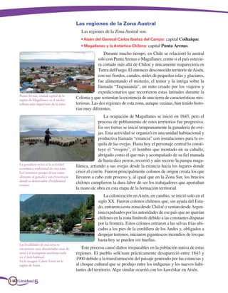 Las regiones de la Zona Austral
                                               Las regiones de la Zona Austral son:
                                               • Aisén del General Carlos Ibáñez del Campo: capital Coihaique.
                                               • Magallanes y la Antártica Chilena: capital Punta Arenas.
                                                            Durante mucho tiempo, en Chile se relacionó lo austral
                                                         solo con Punta Arenas o Magallanes, como si el país estuvie-
                                                         ra cortado más allá de Chiloé y únicamente reapareciera en
                                                         Tierra del Fuego. El entonces desconocido territorio de Aisén,
                                                         con sus fiordos, canales, miles de pequeñas islas y glaciares,
                                                         fue alimentando el misterio, el temor y la intriga sobre la
                                                         llamada “Trapananda”, un mito creado por los viajeros y
                                                         expedicionarios que recorrieron estas latitudes durante la
    Punta Arenas, ciudad capital de la
    región de Magallanes, es el núcleo
                                            Colonia y que sostenían la existencia de una tierra de características mis-
    urbano más importante de la zona.       teriosas. Las dos regiones de esta zona, aunque vecinas, han tenido histo-
                                            rias muy diferentes.
                                                             La ocupación de Magallanes se inició en 1843, pero el
                                                          proceso de poblamiento de estos territorios fue progresivo.
                                                          En sus tierras se inició tempranamente la ganadería de ove-
                                                          jas. Esta actividad se organizó en una unidad habitacional y
                                                          productiva llamada “estancia” con instalaciones para la es-
                                                          quila de las ovejas. Hasta hoy el personaje central lo consti-
                                                          tuye el “ovejero”, el hombre que montado en su caballo,
                                                          abrigado como el que más y acompañado de su fiel manada
                                                          de hasta diez perros, recorrió y aún recorre la pampa maga-
    La ganadería ovina es la actividad
    económica tradicional de esta zona.
                                            llánica, arriando a sus ovejas desde la estancia hacia los lugares donde
    Los inmensos parajes sirven como        crece el coirón. Fueron principalmente colonos de origen croata los que
    alimento al ganado y son el escenario   llevaron a cabo este proceso y, al igual que en la Zona Sur, los bravíos
    donde se desenvuelve el tradicional
    ovejero.
                                            chilotes cumplieron la dura labor de ser los trabajadores que aportaban
                                            la mano de obra en esta etapa de la formación territorial.
                                                            La colonización en Aisén, en cambio, se inició solo en el
                                                         siglo XX. Fueron colonos chilenos que, sin ayuda del Esta-
                                                         do, entraron a esta zona desde Chiloé o venían desde Argen-
                                                         tina expulsados por las autoridades de ese país que no querían
                                                         chilenos en la zona limítrofe debido a las constantes disputas
                                                         por la frontera. Estos colonos entraron a las selvas frías ubi-
                                                         cadas a los pies de la cordillera de los Andes y, obligados a
                                                         despejar terrenos, iniciaron gigantescos incendios de los que
                                                         hasta hoy se pueden ver huellas.
    Las localidades de esta zona se
    encuentran muy distanciadas unas de         Este proceso causó daños irreparables en la población nativa de estas
    otras y el transporte marítimo suele    regiones. El pueblo selk'nam prácticamente desapareció entre 1843 y
    ser el más habitual.
    En la imagen, Caleta Tortel en la
                                            1900 debido a la transformación del paisaje generado por las estancias y
    región de Aisén.                        al choque cultural que se produjo entre los indígenas y los nuevos habi-
                                            tantes del territorio. Algo similar ocurrió con los kawéskar en Aisén.

140 Unidad 5
 