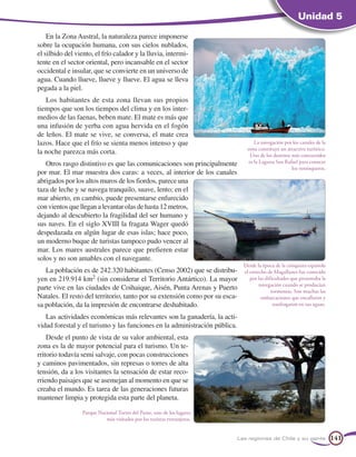 Unidad 5

    En la Zona Austral, la naturaleza parece imponerse
sobre la ocupación humana, con sus cielos nublados,
el silbido del viento, el frío calador y la lluvia, intermi-
tente en el sector oriental, pero incansable en el sector
occidental e insular, que se convierte en un universo de
agua. Cuando llueve, llueve y llueve. El agua se lleva
pegada a la piel.
   Los habitantes de esta zona llevan sus propios
tiempos que son los tiempos del clima y en los inter-
medios de las faenas, beben mate. El mate es más que
una infusión de yerba con agua hervida en el fogón
de leños. El mate se vive, se conversa, el mate crea
lazos. Hace que el frío se sienta menos intenso y que                             La navegación por los canales de la
                                                                              zona constituye un atractivo turístico.
la noche parezca más corta.                                                     Uno de los destinos más concurridos
   Otros rasgo distintivo es que las comunicaciones son principalmente         es la Laguna San Rafael para conocer
                                                                                                    los ventisqueros.
por mar. El mar muestra dos caras: a veces, al interior de los canales
abrigados por los altos muros de los fiordos, parece una
taza de leche y se navega tranquilo, suave, lento; en el
mar abierto, en cambio, puede presentarse enfurecido
con vientos que llegan a levantar olas de hasta 12 metros,
dejando al descubierto la fragilidad del ser humano y
sus naves. En el siglo XVIII la fragata Wager quedó
despedazada en algún lugar de esas islas; hace poco,
un moderno buque de turistas tampoco pudo vencer al
mar. Los mares australes parece que prefieren estar
solos y no son amables con el navegante.
                                                                             Desde la época de la conquista española
   La población es de 242.320 habitantes (Censo 2002) que se distribu-       el estrecho de Magallanes fue conocido
yen en 219.914 km2 (sin considerar el Territorio Antártico). La mayor           por las dificultades que presentaba la
                                                                                     navegación cuando se producían
parte vive en las ciudades de Coihaique, Aisén, Punta Arenas y Puerto                      tormentas. Son muchas las
Natales. El resto del territorio, tanto por su extensión como por su esca-            embarcaciones que encallaron y
sa población, da la impresión de encontrarse deshabitado.                                   naufragaron en sus aguas.

   Las actividades económicas más relevantes son la ganadería, la acti-
vidad forestal y el turismo y las funciones en la administración pública.
    Desde el punto de vista de su valor ambiental, esta
zona es la de mayor potencial para el turismo. Un te-
rritorio todavía semi salvaje, con pocas construcciones
y caminos pavimentados, sin represas o torres de alta
tensión, da a los visitantes la sensación de estar reco-
rriendo paisajes que se asemejan al momento en que se
creaba el mundo. Es tarea de las generaciones futuras
mantener limpia y protegida esta parte del planeta.

                 Parque Nacional Torres del Paine, uno de los lugares
                           más visitados por los turistas extranjeros.


                                                                         Las regiones de Chile y su gente                141
 
