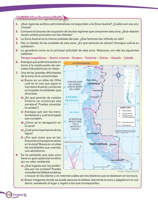 Actividades de aprendizaje
     1.	 ¿Qué regiones político-administrativas corresponden a la Zona Austral? ¿Cuáles son sus pro-
         vincias?
     2.	 Compara el proceso de ocupación de las dos regiones que componen esta zona. ¿Qué relación
         tienen ambos procesos con los chilotes?
     3.	 La Zona Austral es la menos poblada del país. ¿Qué factores han influido en ello?
     4.	 Haz un listado de las ciudades de esta zona. ¿En qué sectores se ubican? Averigua cuál es su
         población.
     5.	 La ganadería ovina es la principal actividad de esta zona. Relaciona con ella las siguientes
         palabras:
         Pampa magallánica • Sector oriental • Ovejero • Estancia • Coirón • Esquila • Caballo
     6.	 Averigua qué polémica existe en            La Zona Austral
         torno a la construcción de cen-
         trales hidroeléctricas en Aisén.
     7.	 Una de las grandes dificultades
         de la zona es la conectividad.
         a)	Busca en un atlas de Chile
             cuál es la ruta que sigue la
             Carretera Austral y anota las
             principales localidades que
             atraviesa.
         b)	¿En qué período de nuestra
             historia se construyó esa
             carretera? Puedes consultar
             la unidad 7.
         c)	 Averigua qué son los trans-
             bordadores y cuál es el papel
             que cumplen.
         d)	¿Cómo es la navegación en
             la zona?
         e)	¿Cuál es la importancia de los
             lagos?
         f)	 ¿Por qué crees que es tan
             frecuente el transporte aéreo
             en la zona? Busca en un atlas
             las localidades que cuentan
             con aeródromo.
     8.	 Se ha señalado que esta zona
         tiene un gran potencial turístico
         por su valor ambiental.
         a)	¿Qué lugares son los preferi-
             dos por los turistas? Puedes
                                                                                        Fuente: Mapa editorial.
             consultar los folletos turísticos
             o buscar en los diarios y en internet cuáles son los destinos que se destacan en los tours.
         b)	Busca imágenes donde se pueda apreciar la belleza natural de la zona y pégalas en tu cua-
             derno, señalando el lugar y región a los que corresponden.



142 Unidad 5
 