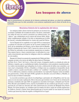 Fuentes
                                                     Los bosques de alerce

     Aquí te presentamos un extracto de la historia ambiental del alerce, un árbol de cualidades
     extraordinarias que ha sido sometido a una extensa explotación que lo tiene al borde de su
     extinción.

                         Brevísima historia de la explotación del alerce
        Los antiguos indios chonos fueron los primeros en reconocer las
     excelentes cualidades de la madera de alerce. En efecto, amarrando
     tres tablas de unos tres metros construían sus embarcaciones, las
     “dalcas”, que calafateaban con la corteza del mismo árbol, deján-
     dolas completamente selladas. Con ellas se internaban por el golfo
     de Ancud y sorteaban hábilmente los vientos del canal de Chacao.
        Con la llegada de los españoles en el siglo XVI se comenzaron
     a explotar los alerzales de la parte sur de la actual ciudad de Val-
     divia, de los alrededores de Osorno y de las riberas del río Maullín.
     Desde la fundación de Castro (1567), fueron los alerces de la isla
     de Chiloé los utilizados en una incipiente arquitectura en madera.
     Para reparar barcos y hacer construcciones se utilizaban los avan-
     zados conocimientos que tenían los indígenas sobre las cualidades
     de esta madera.
        Durante la Colonia la economía de exportación de Chiloé giró bási- El alerce, monumento peligro extremo.
                                                                                             en
                                                                                                natural de Chile

     camente en torno a los envíos de tablas de alerce hacia el Virreinato
     del Perú. En la “feria” de Castro, a fines del verano, el pequeño muelle se colmaba de miles de
     tablones y tejuelas, que se cambiaban por tejidos, herramientas y otros productos manufacturados.
     Los indios encomendados que trabajaban en el corte y elaboración de tablas eran sometidos a un
     trato cruel y despiadado. El frío, el hambre y el látigo eran sus compañeros inseparables desde
     octubre a marzo, cuando eran llevados a tablear a la “cordillera”. Cansados de tanta opresión, en
     1712 se sublevaron y mataron a muchos encomenderos. Las represalias hispanas serían recordadas
     por generaciones. A fines del siglo XVIII, agotados los alerzales cerca de Calbuco y Maullín, se
     inició la tala en Chiloé Continental.
        La recesión económica que afectó al archipiélago a principios de la República solo fue una
     pausa en esta incesante explotación. Breve descanso que terminó con el inicio de la colonización
     alemana a mediados del siglo XIX: los gigantescos incendios de bosques, ordenados por Vicente
     Pérez Rosales para habilitar tierras, fueron el preámbulo de una conducta que llevaría a la desa-
     parición de casi todos los alerzales del valle central hasta las cercanías de Melipulli (hoy Puerto
     Montt). En forma paralela, un verdadero país de madera de alerce surgía de la bella arquitectura
     de Valdivia, Osorno y Puerto Varas demostrando que el recurso podía ser una fuente de creación
     estética que hasta hoy llena de orgullo a la Región de Los Lagos.



144 Unidad 5
 