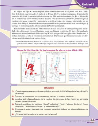 Unidad 5

    La llegada del siglo XX fue el réquiem de los alerzales ubicados en las partes altas de la Cordi-
llera de la Costa y de los Andes. A partir de la década del 30 se instalaron empresas de explotación
industrial del alerce, orientadas hacia la exportación. Más alerzales desaparecían. En la década del
60, el aumento del valor internacional de maderas finas estimuló la actividad. Con tecnología de
camiones, torres de extracción y motosierras se podía acceder a los bosques más tupidos y a las
laderas más abruptas. Empresas forestales norteamericanas fijaron su atención en estos bosques y
así llegó el momento para los últimos alerces de Chiloé Continental.
    Para mediados de la década del 70 la situación alcanzó una crisis de tal magnitud que las autori-
dades de gobierno se vieron obligadas a tomar medidas de protección. El alerce fue declarado
Monumento Natural mediante el Decreto Ley N º 490, que prohibió su explotación. No obstante, la
codicia humana y la falta de conciencia ambiental han determinado que hasta nuestros días los aler-
zales se continúen talando de madera ilegal.
     Fernando Ramírez Morales: Historia de la explotación del alerce (extracto). En: Carpeta de Difusión de la Cam-
       paña Salvemos el Alerce. Organizan Bosque Antiguo- Chile /Defensores del Bosque Chileno. Santiago, 2003.



       Mapa de distribución de los bosques de alerce entre 1860-1990




                                                                                     Fuente: Fernando Ramírez
                                                                                     Morales: Historia de la degradación
                                                                                     antrópica de los bosques nativos
                                                                                     templados del Sur de Chile entre
                                                                                     1860-1990. En: Proyecto
                                                                                     Universidad de Chile D.I.D.
                                                                                     S9629/1-2, 2001.




                                                Análisis
1.	 ¿En cuántas etapas y con qué características se podría dividir la historia de la explotación
    del alerce?
2.	 Enumera al menos tres importantes usos dados a la madera de alerce.
3.	 Investiga sobre las cualidades de la madera de alerce que la han hecho tan apreciada
    para su comercialización.
4.	 Busca el sentido de las palabras “dalca” “calafatear” “feria” “tejuelas de alerce” “enco-
                                           ,            ,       ,                    ,
    menderos” “monumento natural” y “decreto-ley 490”
              ,                                           .
5.	 Si revisas el mapa, ¿cerca de qué ciudades es posible todavía ver algunos bosques de
    alerce?
6.	 ¿Cómo se podría mejorar la protección del alerce?


                                                                                Las regiones de Chile y su gente           145
 