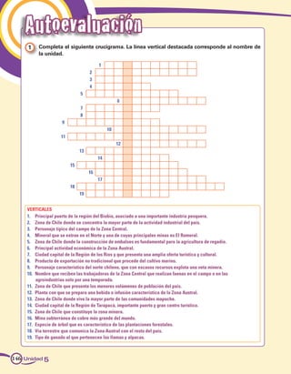 Autoevaluación
     1 	 Completa el siguiente crucigrama. La línea vertical destacada corresponde al nombre de
         la unidad.

                                        1
                                   2
                                   3
                                   4
                              5
                                                  6
                              7
                              8
                     9
                                             10
                    11
                                                  12
                              13
                                        14
                         15
                                   16
                                        17
                         18
                              19


    VERTICALES
    1.	 Principal puerto de la región del Biobío, asociado a una importante industria pesquera.
    2.	 Zona de Chile donde se concentra la mayor parte de la actividad industrial del país.
    3.	 Personaje típico del campo de la Zona Central.
    4.	 Mineral que se extrae en el Norte y una de cuyas principales minas es El Romeral.
    5.	 Zona de Chile donde la construcción de embalses es fundamental para la agricultura de regadío.
    6.	 Principal actividad económica de la Zona Austral.
    7.	 Ciudad capital de la Región de los Ríos y que presenta una amplia oferta turística y cultural.
    8.	 Producto de exportación no tradicional que procede del cultivo marino.
    9.	 Personaje característico del norte chileno, que con escasos recursos explota una veta minera.
    10.	 Nombre que reciben las trabajadoras de la Zona Central que realizan faenas en el campo o en las
         agroindustrias solo por una temporada.
    11.	 Zona de Chile que presenta los menores volúmenes de población del país.
    12.	 Planta con que se prepara una bebida o infusión característica de la Zona Austral.
    13.	 Zona de Chile donde vive la mayor parte de las comunidades mapuche.
    14.	 Ciudad capital de la Región de Tarapacá, importante puerto y gran centro turístico.
    15.	 Zona de Chile que constituye la zona minera.
    16.	 Mina subterránea de cobre más grande del mundo.
    17.	 Especie de árbol que es característico de las plantaciones forestales.
    18.	 Vía terrestre que comunica la Zona Austral con el resto del país.
    19.	 Tipo de ganado al que pertenecen las llamas y alpacas.



146 Unidad 5
 