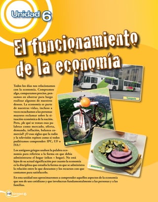 Unidad
                          6

    El f u n ci on a m i en to
    d e l a ec   on o m í a
    Todos los días nos relacionamos
    con la economía. Compramos
    algo, comparamos precios, pen-
    samos en ahorrar para luego                                                         Transporte
    realizar algunos de nuestros
    deseos. La economía es parte
    de nuestras vidas, incluso a
    veces escuchamos a las personas
    mayores reclamar sobre la si-
    tuación económica de la nación.
    Pero, ¿de qué se tratan esas pa-
    labras como mercado, oferta,
    demanda, inflación, balanza co-
    mercial? ¿O esas siglas que la radio
    y la televisión repiten como si todos
    pudiéramos comprender: IPC, UF o                    n
                                               Recreació
    IVA ?
    Los antiguos griegos usaban la palabra eco-
    nomía para referirse a la forma en que debía
    administrarse el hogar (oikos = hogar). No está
    lejos de su actual significación por cuanto la economía
    es la disciplina que estudia la forma en que se administra   Alimenta
                                                                         ción
    la relación entre lo que deseamos y los recursos con que
    contamos para satisfacerlo.
    En esta unidad nos aproximaremos a comprender aquellos aspectos de la economía
    que son de uso cotidiano y que involucran fundamentalmente a las personas y a las
    familias.

148 Unidad 6
 