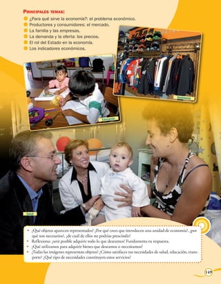 Principales temas:                                                                               Unidad 6
  	¿Para qué sirve la economía?: el problema económico.
  	Productores y consumidores: el mercado.
  	La familia y las empresas.
  	La demanda y la oferta: los precios.
  	El rol del Estado en la economía.
  	Los indicadores económicos.




                                                                                            Vestimenta




                                              Educación




                 r
         Emperado




 Salud




 •	 ¿Qué objetos aparecen representados? ¿Por qué crees que introducen una unidad de economía?, ¿por
    qué son necesarios?, ¿de cuál de ellos no podrías prescindir?
 •	 Reflexiona: ¿será posible adquirir todo lo que deseamos? Fundamenta tu respuesta.
 •	 ¿Qué utilizamos para adquirir bienes que deseamos o necesitamos?
 •	 ¿Todas las imágenes representan objetos? ¿Cómo satisfaces tus necesidades de salud, educación, trans-
    porte? ¿Qué tipo de necesidades constituyen estos servicios?


                                                                         El funcionamiento de la economía   149
 