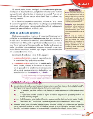 Unidad 1

   De acuerdo a este sistema, en el país existen autoridades políticas,                Vocabulario
encargadas de dirigir el Estado, cumpliendo funciones como elaborar
                                                                                 Nación: comunidad de individuos
leyes, gobernar y aplicar justicia al interior de la sociedad. Para una ad-      que se sienten unidos por un
ministración más eficiente, nuestro país se ha dividido en regiones, pro-        pasado y una tradición histórica
vincias y comunas.                                                               común y por vínculos que le
                                                                                 otorgan una identidad propia y
   Por su condición de república democrática, el Estado de Chile, a través       un sentido de pertenencia.
de los sucesivos gobiernos, debe esmerarse en la búsqueda del bien común,        Embajador: oficial diplomático
protegiendo a la población y promoviendo el derecho de participar con            acreditado ante un gobierno
igualdad de oportunidades en la vida del país.                                   extranjero o ante una organiza-
                                                                                 ción internacional, para servir
                                                                                 como representante oficial de
Chile es un Estado soberano                                                      su país.

   El año anterior estudiaste el proceso de emancipación nacional por el         Cónsul: cargo que recibe un
                                                                                 funcionario enviado por un Es-
cual Chile se transformó en un Estado soberano. Este proceso, iniciado
                                                                                 tado para ejercer una misión
en 1810 con la instalación de la Primera Junta de Gobierno, culminó el           diplomática en el extranjero. Su
12 de febrero de 1818 cuando se proclamó la independencia de nuestro             misión específica consiste en
país. De ser parte de la Corona española, que dictaba las leyes que nos          proteger los intereses de sus
                                                                                 ciudadanos en el país donde
regían y nombraba a las autoridades, pasamos a ser un país en que elegi-         desempeña el cargo.
mos a nuestras autoridades, tenemos leyes propias y somos reconocidos
por los demás Estados o países.
   La soberanía de un Estado consta de dos aspectos:
   •	 La soberanía interior, es decir, la capacidad de dar-
     se la organización y las leyes que prefiera.
   •	 La soberanía exterior, es decir, ser reconocido por los
     demás Estados, de modo de relacionarse en condicio-
     nes de igualdad. Si un Estado no es reconocido como
     tal, no puede mantener relaciones diplomáticas con
     otro, ni enviar o recibir embajadores y cónsules.
                 Un Estado soberano, como Chile, tiene representaciones
                  diplomáticas en otros países, como las embajadas. En la
                       imagen, la embajada de Chile en Nueva Zelanda.

  Actividades de aprendizaje
 1.	 Lee atentamente cada una de las siguientes oraciones y señala si es verdadera (V) o falsa (F).
     Corrige el error cuando se trate de una afirmación incorrecta.
     a) ……	 La capacidad que tiene un Estado de darse sus propias leyes se denomina soberanía ex-
             terior.
     b) ……	 El objetivo de nuestro Estado es lograr el bien de las personas que compartimos un
             mismo idioma y religión.
     c) ……	 En Chile existen autoridades diferentes para cumplir las distintas funciones del Estado.
     d) ……	 De acuerdo a la Constitución, Chile se organiza como una república democrática.
 2.	 Algunos países no son Estados soberanos y en un mapa político su nombre aparece seguido
     de un paréntesis en que se indica el Estado al que pertenecen. Busca en un mapa político de
     América tres países que estén en esta categoría e investiga de qué país forman parte.


                                                                            La organización del Estado chileno      15
 