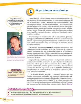 1        El problema económico


         Me gustaría tener                      Para poder vivir y desarrollarnos, los seres humanos requerimos de
     una mascota, una bicicleta,             muchas cosas. ¿Te has detenido a pensar en lo que necesitas y en todo lo
    un juego para hacer collares,
                                             que te gustaría tener o hacer? Algunas cosas son imprescindibles para
       un diario de vida, unas
         zapatillas nuevas...                mantenernos con vida, y otras sirven para mejorar y hacer más agradable
                                             nuestra forma de vivir. Una vez que tenemos cubiertas nuestras necesi-
                                             dades, es habitual que queramos nuevas cosas que sirvan para satisfacer
                                             nuestros deseos; algunas más pequeñas como chocolates, otras medianas
                                             como zapatillas, o artículos de mayor valor como video juegos o com-
                                             putadores portátiles.
                                                Pero sucede que no podemos tener todo lo que queremos, principal-
                                             mente porque los recursos son limitados. Incluso si tuviéramos mucho
                                             dinero o si ganáramos algún premio importante, nos faltaría tiempo para
                                             hacer todo lo que deseamos o hay actividades que no podríamos realizar
                                             en forma simultánea.
                                                 En economía se denomina escasez a la insuficiencia de recursos para
                                             cubrir una necesidad o satisfacer un deseo. El concepto de escasez es
                                             relativo. Imagina que hay una cantidad determinada de un producto en
                                             un lugar, por ejemplo, carne. Si las personas quieren comer más carne de
    Muchas de las cosas que deseamos no
                                             la que hay, habrá escasez, pero si las personas son vegetarianas, no exis-
    cubren ninguno de los requerimientos     tirá escasez de carne.
    básicos de nuestra supervivencia, pero
    nos interesa mucho contar con ellas.        En general se puede afirmar que tanto a nivel personal, familiar, na-
                                             cional e incluso mundial, los recursos de que se dispone son insuficientes
                                             para cubrir todo lo que las personas requieren. Eso se debe a que los
                                             recursos son limitados, mientras que las necesidades y deseos aumentan
                                             cada vez más. Cuando hay escasez existe un problema económico que
            Vocabulario                      puede resumirse en cómo satisfacer las necesidades y los deseos ilimi-
     Ahorrar: guardar el dinero, en
                                             tados con resursos limitados.
     vez de gastarlo, para ocuparlo             El problema económico nos afecta a cada uno de nosotros, nuestras
     en otra ocasión.
                                             familias, las empresas, los Estados, los organismos internacionales, etc.
                                             y para enfrentarlo es preciso tomar decisiones sobre el modo de producir
                                             y distribuir los recursos que son escasos. Tú no estás al margen de este
                                             proceso. En tu vida cotidiana tomas muchas decisiones sobre qué comprar,
                                             qué consumir, qué actividad realizar, o incluso puedes decidir ahorrar.


      Actividades de aprendizaje
      1.	 ¿En qué consiste la escasez? ¿Por qué se señala que es un concepto relativo?
      2.	 ¿Cómo definirías el problema económico? ¿A quiénes involucra?


152 Unidad 6
 