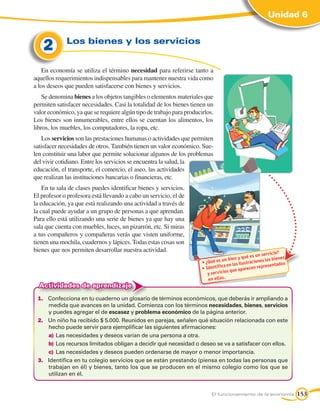 Unidad 6


    2        Los bienes y los servicios


    En economía se utiliza el término necesidad para referirse tanto a
aquellos requerimientos indispensables para mantener nuestra vida como
a los deseos que pueden satisfacerse con bienes y servicios.
    Se denomina bienes a los objetos tangibles o elementos materiales que
permiten satisfacer necesidades. Casi la totalidad de los bienes tienen un
valor económico, ya que se requiere algún tipo de trabajo para producirlos.
Los bienes son innumerables, entre ellos se cuentan los alimentos, los
libros, los muebles, los computadores, la ropa, etc.
    Los servicios son las prestaciones humanas o actividades que permiten
satisfacer necesidades de otros. También tienen un valor económico. Sue-
len constituir una labor que permite solucionar algunos de los problemas
del vivir cotidiano. Entre los servicios se encuentra la salud, la
educación, el transporte, el comercio, el aseo, las actividades
que realizan las instituciones bancarias o financieras, etc.
    En tu sala de clases puedes identificar bienes y servicios.
El profesor o profesora está llevando a cabo un servicio, el de
la educación, ya que está realizando una actividad a través de
la cual puede ayudar a un grupo de personas a que aprendan.
Para ello está utilizando una serie de bienes ya que hay una
sala que cuenta con muebles, luces, un pizarrón, etc. Si miras
a tus compañeros y compañeras verás que visten uniforme,
tienen una mochila, cuadernos y lápices. Todas estas cosas son
bienes que nos permiten desarrollar nuestra actividad.                                                        ?
                                                                                                    n servicio
                                                                                          y qué es u            es
                                                                      •	¿Qué e s un bien straciones los bien
                                                                                 ca en las ilu           sen tados
                                                                      •	Identifi               cen repre
                                                                                     que apare
                                                                         y servicios
                                                                         en ellas.
  Actividades de aprendizaje
 1.	 Confecciona en tu cuaderno un glosario de términos económicos, que deberás ir ampliando a
     medida que avances en la unidad. Comienza con los términos necesidades, bienes, servicios
     y puedes agregar el de escasez y problema económico de la página anterior.
 2.	 Un niño ha recibido $ 5.000. Reunidos en parejas, señalen qué situación relacionada con este
     hecho puede servir para ejemplificar las siguientes afirmaciones:
     a)	Las necesidades y deseos varían de una persona a otra.
     b)	 Los recursos limitados obligan a decidir qué necesidad o deseo se va a satisfacer con ellos.
     c)	 Las necesidades y deseos pueden ordenarse de mayor o menor importancia.
 3.	 Identifica en tu colegio servicios que se están prestando (piensa en todas las personas que
     trabajan en él) y bienes, tanto los que se producen en el mismo colegio como los que se
     utilizan en él.


                                                                          El funcionamiento de la economía           153
 