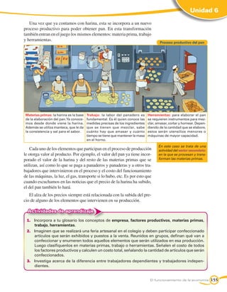 Unidad 6

   Una vez que ya contamos con harina, esta se incorpora a un nuevo
proceso productivo para poder obtener pan. En esta transformación
también entran en el juego los mismos elementos: materia prima, trabajo
y herramientas.
                                                                                        Proceso productivo del pan




 Materias primas: la harina es la base   Trabajo: la labor del panadero es      Herramientas: para elaborar el pan
 de la elaboración del pan. Ya conoce-   fundamental. Es él quien conoce las    se requieren instrumentos para mez-
 mos desde donde viene la harina.        medidas precisas de los ingredientes   clar, amasar, cortar y hornear. Depen-
 Además se utiliza manteca, que le da    que se tienen que mezclar, sabe        diendo de la cantidad que se elabore,
 la consistencia y sal para el sabor.    cuánto hay que amasar y cuánto         estos serán utensilios menores o
                                         tiempo se tiene que mantener la masa   máquinas de mayor capacidad.
                                         en el horno.
                                                                                       En este caso se trata de una
    Cada uno de los elementos que participan en el proceso de producción               actividad del sector secundario:
le otorga valor al producto. Por ejemplo, el valor del pan ya tiene incor-             en la que se procesan y trans-
porado el valor de la harina y del resto de las materias primas que se                 forman las materias primas.
utilizan, así como lo que se paga a panaderos y panaderas y a otros tra-
bajadores que intervinieron en el proceso y el costo del funcionamiento
de las máquinas, la luz, el gas, transporte si lo hubo, etc. Es por esto que
cuando escuchamos en las noticias que el precio de la harina ha subido,
el del pan también lo hará.
   El alza de los precios siempre está relacionada con la subida del pre-
cio de alguno de los elementos que intervienen en su producción.

  Actividades de aprendizaje
 1.	 Incorpora a tu glosario los conceptos de empresa, factores productivos, materias primas,
     trabajo, herramientas.
 2.	 Imaginen que se realizará una feria artesanal en el colegio y deben participar confeccionado
     artículos que serán exhibidos y puestos a la venta. Reunidos en grupos, definan qué van a
     confeccionar y enumeren todos aquellos elementos que serán utilizados en esa producción.
     Luego clasifíquenlos en materias primas, trabajo o herramientas. Señalen el costo de todos
     los factores productivos y calculen un costo total, señalando la cantidad de artículos que serán
     confeccionados.
 3.	 Investiga acerca de la diferencia entre trabajadores dependientes y trabajadores indepen-
     dientes.


                                                                                 El funcionamiento de la economía         155
 