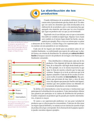 La distribución de los
                                                     4     productos

                                                               Cuando disfrutamos de un producto debemos tener en
                                                            cuenta todo el procedimiento que hay detrás de él. Ya sabes
                                                            que son varios los elementos que están involucrados en la
                                                            elaboración de un producto, pero a este panorama hay que
                                                            agregarle otra situación, que tiene que ver con el trayecto
                                                            que sigue un producto una vez que ya está terminado.
                                                               Siguiendo con el caso del pan, una vez que se encuentra
                                                           listo debe ser vendido en algún lugar. Algunas veces el pan
                                                           será vendido en el mismo lugar donde fue hecho, una pa-
    Las cadenas de distribución incluyen
                                                           nadería por ejemplo. Pero a veces ese mismo pan va a parar
    el transporte, que puede ser de           a almacenes de los barrios, o incluso llega a los supermercados si estos
    diferentes tipos. Por eso el alza en el   no cuentan con una panadería en sus instalaciones.
    precio de los combustibles afecta el
    precio final de los productos. En la         Cada uno de los lugares por donde pasa un producto antes de ser
    imagen, un buque de carga.                vendido finalmente, va conformando una especie de cadena que va dan-
                                              do forma a un sistema de distribución. Se entiende por cadena de distri-
                                              bución al traspaso sucesivo de productos de un lugar a otro hasta que es
                                              finalmente consumido.
                                                                      Esta distribución es distinta para cada uno de los
                                                             C    productos. Esto depende del tipo de elaboración que
      P
                                                             O    tiene, de su duración o del lugar desde donde provie-
      r
                                                             N    ne. Por ejemplo, no es la misma trayectoria la que
      o
                                                             S    sigue la fruta de nuestra colación que la ropa que
      d
                                                             U    vestimos. Tampoco lo es la de un televisor que la de
      u                              inT.
                                                             M    algunos caramelos. Cada una de las escalas en el tra-
      c                                                           yecto recibe el nombre de intermediarios. Hay pro-
                                                             I
      t                                                           ductos que provienen de muy lejos y otros de muy
                                                             D
      o                                                           cerca, hay algunos que pasan por muchos más lugares,
                           inT.               inT.           o
      r                                                           mientras que otros pueden incluso ser obtenidos di-
                                                             r
                                                                  rectamente del productor, sin intermediarios.
                                                 Se define a los intermediarios como las personas o instituciones que
                   Dinero
                                              participan de la distribución de un producto. Cada intermediario obtiene
                   Producto                   una ganancia por participar en la cadena de distribución del producto.
                                              Cuando compramos un producto que ha pasado por muchos intermedia-
        inT.       Intermediario
                                              rios, el precio es mayor.
    En el esquema se observa que el precio       Si vamos a un supermercado podremos ver una gran variedad de
    que paga el consumidor por un             productos que se ofrecen para los consumidores. Cada uno de ellos tiene
    producto va aumentando en la medida       un origen espacial definido y se enmarca en un sistema de acuerdo al tipo
    que participan más intermediarios.
                                              de producción al que corresponde. En la ilustración de la página siguien-
                                              te puedes encontrar algunos ejemplos.


156 Unidad 6
 