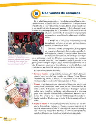 5        Nos vamos de compras


                                                 En la relación entre compradores y vendedores se establece un inter-
                                             cambio, es decir, se entrega una cosa a cambio de otra. Los intercambios
                                             se pueden llevar a cabo de distintas maneras. El más antiguo de ellos es
                                             el intercambio directo, denominado trueque, es decir, el cambio inme-
                                             diato de un producto por otro. En la actualidad, lo más usual es utilizar
                                                                el dinero como medio de intercambio; el que compra
                                                                entrega dinero a cambio del producto que está adqui-
                                                                riendo.
                                                                  El dinero, por lo tanto, es un instrumento que sirve
                                                               para adquirir los bienes y servicios que necesitamos,
                                                               es decir, es un medio de pago.
                                                                   En nuestra sociedad contemporánea, la mayor parte
                                                                de los pagos se hacen con dinero. Así es como las fa-
                                                                milias cuentan con una cierta cantidad de dinero que
    Cuando vamos de compras,                                    reciben como remuneración por su trabajo. Esos ingre-
    encontramos que los productos tienen     sos se utilizan para cubrir los diferentes gastos, es decir, para pagar por
    un proceso expresado en una cantidad
    de dinero. El dinero nos sirve para      bienes y servicios y también existe la opción de dejar algo de dinero sin
    tener un referente acerca de qué cosas   gastar, guardándolo para un gasto mayor posterior o simplemente con la
    son más caras o más baratas.             idea de mantener una reserva. Generalmente la opción del ahorro está
                                             condicionada por el nivel de los ingresos de dinero de las familias.
                                                Existen distintas formas de dinero:
                                             •	 Dinero en efectivo: corresponde a las monedas y los billetes, llamados
                                               también “papel moneda”. Son emitidos por el Banco Central. El pago
                                               con monedas y billetes es directo y la persona que recibe este dinero
                                               cuenta con él para usarlo en forma inmediata si lo desea.
                                             •	 Cheque: es un documento que representa el dinero que una persona
                                               ha depositado previamente en un banco, en una cuenta corriente. El
                                               titular o dueño de la cuenta recibe un talonario de cheques y puede
                                               realizar pagos con ellos, escribiendo en él, el nombre de la persona a
                                               quien le está pagando y la cantidad correspondiente. Quien recibe el
                                               cheque debe acudir al banco para que este le entregue la cantidad in-
                                               dicada, sacándolo del dinero que el titular de la cuenta depositó en el
                                               banco.
                                             •	 Tarjeta de débito: es una tarjeta que representa el dinero que una per-
                                               sona ha depositado previamente en el banco, en una cuenta corriente. A
                                               través de un sistema electrónico, la persona puede pagar con esa tarjeta
                                               a un vendedor y este recibirá del banco la cantidad correspondiente,
                                               sacándola del dinero que el dueño de la tarjeta tiene depositado.

158 Unidad 6
 