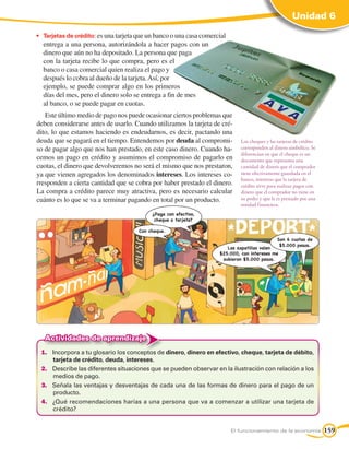 Unidad 6

•	 Tarjetas de crédito: es una tarjeta que un banco o una casa comercial
  entrega a una persona, autorizándola a hacer pagos con un
  dinero que aún no ha depositado. La persona que paga
  con la tarjeta recibe lo que compra, pero es el
  banco o casa comercial quien realiza el pago y
  después lo cobra al dueño de la tarjeta. Así, por
  ejemplo, se puede comprar algo en los primeros
  días del mes, pero el dinero solo se entrega a fin de mes
  al banco, o se puede pagar en cuotas.
   Este último medio de pago nos puede ocasionar ciertos problemas que
deben considerarse antes de usarlo. Cuando utilizamos la tarjeta de cré-
dito, lo que estamos haciendo es endeudarnos, es decir, pactando una
deuda que se pagará en el tiempo. Entendemos por deuda al compromi-           Los cheques y las tarjetas de crédito
so de pagar algo que nos han prestado, en este caso dinero. Cuando ha-        corresponden al dinero simbólico. Se
                                                                              diferencian en que el cheque es un
cemos un pago en crédito y asumimos el compromiso de pagarlo en               documento que representa una
cuotas, el dinero que devolveremos no será el mismo que nos prestaron,        cantidad de dinero que el comprador
ya que vienen agregados los denominados intereses. Los intereses co-          tiene efectivamente guardada en el
                                                                              banco, mientras que la tarjeta de
rresponden a cierta cantidad que se cobra por haber prestado el dinero.       crédito sirve para realizar pagos con
La compra a crédito parece muy atractiva, pero es necesario calcular          dinero que el comprador no tiene en
cuánto es lo que se va a terminar pagando en total por un producto.           su poder y que le es prestado por una
                                                                              entidad financiera.
                                           ¿Paga con efectivo,
                                            cheque o tarjeta?

                                      Con cheque.
                                                                                               Son 6 cuotas de
                                                                                                $5.000 pesos.
                                                                        Las zapatillas valen
                                                                     $25.000, con intereses me
                                                                      subieron $5.000 pesos.




   Actividades de aprendizaje
 1.	 Incorpora a tu glosario los conceptos de dinero, dinero en efectivo, cheque, tarjeta de débito,
     tarjeta de crédito, deuda, intereses.
 2.	 Describe las diferentes situaciones que se pueden observar en la ilustración con relación a los
     medios de pago.
 3.	 Señala las ventajas y desventajas de cada una de las formas de dinero para el pago de un
     producto.
 4.	 ¿Qué recomendaciones harías a una persona que va a comenzar a utilizar una tarjeta de
     crédito?


                                                                           El funcionamiento de la economía           159
 