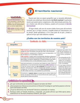 2          El territorio nacional

                      Vocabulario                  Nuestro país tiene un espacio geográfico que se encuentra delimitado,
           Derecho internacional: conjun-       formando una unidad que denominamos territorio nacional. Legalmente,
           to de principios y normas que
                                                nuestro país puede ejercer competencias sobre determinadas personas, bie-
           regulan las relaciones de los
           Estados y que son representados      nes o hechos más allá de las fronteras, cuando así lo reconoce el derecho
           por su servicio diplomático.         internacional.
           Milla marina: también se llama           El lugar donde cada uno de nosotros habita forma parte del territorio
           milla náutica y equivale a 1.852
           metros.
                                                nacional, que es el lugar concreto y tangible donde nos relacionamos con
                                                los demás, donde aprendemos a vivir como parte de un país y donde se
                                                aplican las leyes que todos debemos respetar.

                                                ¿Cuáles son los territorios de nuestro país?
                                                      Te rritorio de Chile
                      Geográfico                                                                                   Jurídico
                                                                                                                 conformado por

                                     Chile americano: posesiones en América del Sur, así como el archi-     Espacios que están más
                         Espacio     piélago de Juan Fernández y las islas San Félix y San Ambrosio.        allá de las fronteras, en
                         terrestre   Chile oceánico: posesiones en Oceanía que corresponden a la            los cuales el Estado de
                                     Isla de Pascua y a la isla Salas y Gómez.                              Chile tiene competen-
                                                                                                            cias:
                                     Chile antártico: nuestro país ha proclamado derechos soberanos
                                     en el sector de la Antártica comprendido entre los 53º y 90º de lon-   •	 Las embajadas de Chi-
   conformado por




                                     gitud oeste, y los ejerce respetando el Tratado Antártico que decla-      le y el personal diplo-
                                     ra a la Antártica como un área dedicada a la paz y a la ciencia.          mático en el exterior,
                                                                                                               gozan de inmunidades
                                     Internacionalmente, se reconoce que desde la costa, Chile ha              y son inviolables.
                                     establecido un mar territorial de 12 primeras millas marinas, en       •	 En las bases chilenas
                        Espacio      lo que se conoce como su mar territorial. De acuerdo con el               antárticas rige la juris-
                        marítimo     derecho internacional, Chile ha establecido también una zona              dicción de nuestro país
                                     contigua de 12 millas y posee una Zona Económica Exclusiva                y ella es ejercida respe-
                                     de 200 millas marinas y una plataforma continental.                       tando el Tratado Antár-
                                                                                                               tico y demás instrumen-
                                     El territorio o espacio aéreo es aquel que se ubica sobre las
                         Espacio                                                                               tos complementarios.
                                     tierras, las aguas interiores y el mar territorial de nuestro país,
                          aéreo      donde ejerce soberanía plena.


                    Actividades de aprendizaje
              1.	 ¿En qué continentes se encuentra el espacio terrestre de Chile?
              2.	 ¿Qué posesiones chilenas se encuentran en Oceanía? Investiga en qué fecha pasaron a formar
                  parte del Estado de Chile.
              3.	 ¿A qué se denomina mar territorial? Calcula su extensión en metros.
              4.	 Averigua sobre el Tratado Antártico y responde: ¿se puede afirmar que Chile ejerce plena
                  soberanía en el Territorio Antártico Chileno? ¿Por qué?


16 Unidad 1
 