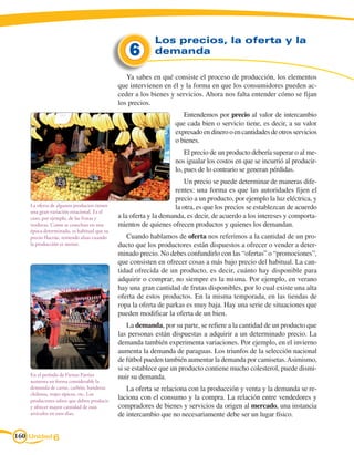 Los precios, la oferta y la
                                                6        demanda

                                               Ya sabes en qué consiste el proceso de producción, los elementos
                                            que intervienen en él y la forma en que los consumidores pueden ac-
                                            ceder a los bienes y servicios. Ahora nos falta entender cómo se fijan
                                            los precios.
                                                                    Entendemos por precio al valor de intercambio
                                                                 que cada bien o servicio tiene, es decir, a su valor
                                                                 expresado en dinero o en cantidades de otros servicios
                                                                 o bienes.
                                                                     El precio de un producto debería superar o al me-
                                                                 nos igualar los costos en que se incurrió al producir-
                                                                 lo, pues de lo contrario se generan pérdidas.
                                                                     Un precio se puede determinar de maneras dife-
                                                                 rentes: una forma es que las autoridades fijen el
                                                                 precio a un producto, por ejemplo la luz eléctrica, y
    La oferta de algunos productos tienen                        la otra, es que los precios se establezcan de acuerdo
    una gran variación estacional. Es el
    caso, por ejemplo, de las frutas y      a la oferta y la demanda, es decir, de acuerdo a los intereses y comporta-
    verduras. Como se cosechan en una       mientos de quienes ofrecen productos y quienes los demandan.
    época determinada, es habitual que su
    precio fluctúe, teniendo alzas cuando      Cuando hablamos de oferta nos referimos a la cantidad de un pro-
    la producción es menor.                 ducto que los productores están dispuestos a ofrecer o vender a deter-
                                            minado precio. No debes confundirlo con las “ofertas” o “promociones”,
                                            que consisten en ofrecer cosas a más bajo precio del habitual. La can-
                                            tidad ofrecida de un producto, es decir, cuánto hay disponible para
                                            adquirir o comprar, no siempre es la misma. Por ejemplo, en verano
                                            hay una gran cantidad de frutas disponibles, por lo cual existe una alta
                                            oferta de estos productos. En la misma temporada, en las tiendas de
                                            ropa la oferta de parkas es muy baja. Hay una serie de situaciones que
                                            pueden modificar la oferta de un bien.
                                                La demanda, por su parte, se refiere a la cantidad de un producto que
                                            las personas están dispuestas a adquirir a un determinado precio. La
                                            demanda también experimenta variaciones. Por ejemplo, en el invierno
                                            aumenta la demanda de paraguas. Los triunfos de la selección nacional
                                            de fútbol pueden también aumentar la demanda por camisetas. Asimismo,
                                            si se establece que un producto contiene mucho colesterol, puede dismi-
    En el período de Fiestas Patrias        nuir su demanda.
    aumenta en forma considerable la
    demanda de carne, carbón, banderas         La oferta se relaciona con la producción y venta y la demanda se re-
    chilenas, trajes típicos, etc. Los
    productores saben que deben producir
                                            laciona con el consumo y la compra. La relación entre vendedores y
    y ofrecer mayor cantidad de esos        compradores de bienes y servicios da origen al mercado, una instancia
    artículos en esos días.                 de intercambio que no necesariamente debe ser un lugar físico.


160 Unidad 6
 