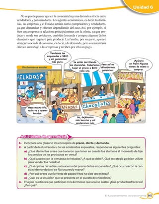 Unidad 6

    No se puede pensar que en la economía hay una división estricta entre
vendedores y consumidores. Los agentes económicos, es decir, las fami-
lias, las empresas y el Estado actúan como compradores y vendedores,
ya que demandan y ofrecen dependiendo del caso.Así, por ejemplo, si
bien una empresa se relaciona principalmente con la oferta, ya que pro-
duce y vende sus productos, también demanda y compra algunos de los
elementos que requiere para producir. La familia, por su parte, aparece
siempre asociada al consumo, es decir, a la demanda, pero sus miembros
ofrecen su trabajo a las empresas y reciben por ello un pago.
                             Vendamos las
                           empanadas a $800
                            y así ganaremos
                               más plata.                                                         ¡Apúrate
                                                  Se están derritiendo
                                                                                             en freír! Algunos
                                              los chocolates. Deberíamos Pero así no
                                                                                             vienen de nuevo a
    Una kermesse escolar                        bajar el precio a $100 obtendermos
                                                                         ganancias.               comprar.
                                                       cada uno.




        Hace mucho frío,
        nadie va a querer
             helados.
                                                   No, dejémoslas
                                                  más baratas y así
                                                  venderemos más.




   Actividades de aprendizaje
 1.	 Incorpora a tu glosario los conceptos de precio, oferta y demanda.
 2.	 A partir de la ilustración y de los contenidos expuestos, responde las siguientes preguntas:
     a)		¿Qué elementos crees que tuvieron que tener en cuenta los alumnos al momento de fijar
         los precios de los productos en venta?
     b)		¿Qué sucede con la demanda de helados? ¿A qué se debe? ¿Qué estrategia podrían utilizar
         para vender los helados?
     c)		¿Qué opinas de la discusión acerca del precio de las empanadas? ¿Qué ocurrirá con la can-
         tidad demandada si se fija un precio mayor?
     d)		¿Por qué crees que la venta de papas fritas ha sido tan exitosa?
     e)		¿Cuál es la situación que se presenta en el puesto de chocolates?
 3.	 Imagina que tienes que participar en la kermesse que aquí se ilustra. ¿Qué producto ofrecerías?
     ¿Por qué?


                                                                           El funcionamiento de la economía   161
 