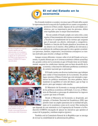 El rol del Estado en la 	
                                             7        economía


                                             En el mundo moderno se acepta y reconoce que el Estado debe asumir
                                         la representación de la mayoría de la población en cuanto a resguardar y
                                                        promover el bien común. Algunas de las actividades eco-
                                                        nómicas, por su importancia para las personas, deben
                                                        estar reguladas para su mejor funcionamiento.
                                                           En este sentido el Estado cumple con varios roles, como
                                                        regular el funcionamiento del sistema económico nacional
                                                        y fiscalizar el cumplimiento de las normas que aseguran
                                                        que el mercado sea abierto, informado y competitivo.
                                                        También es función del Estado planificar inversiones de
                                                        sus dineros en el exterior, obras públicas de relevancia y
    Reciben el nombre de empresas        establecer un ambiente de confianza para que los otros agentes económi-
    estatales aquellas que son
    administradas en su totalidad o      cos (personas, familias, empresarios, inversionistas extranjeros) se sien-
    en su gran mayoría por el Estado     tan motivados para invertir y trabajar en Chile.
    o alguno de sus representantes.
    En Chile la más importante es la        Aunque existen diferentes visiones sobre el rol del Estado en la eco-
    minera CODELCO (Corpora-             nomía, se puede afirmar que en el sistema económico chileno actual hay
    ción del cobre).
                                         dos grandes esferas de la economía en que el Estado tiene un rol funda-
                                         mental: asegurar las condiciones internas para un buen desarrollo de la
                                                      economía y solucionar los diferentes problemas económicos
                                                      de carácter nacional que se presentan.
                                                          El Estado cuenta con diversas instituciones que trabajan
                                                      para cuidar el funcionamiento de la economía. En primer
                                                      lugar, tenemos el Banco Central que está orientado a regu-
                                                      larizar las políticas monetarias. En otras palabras, busca
                                                      mantener en equilibrio el valor del dinero, que no baje su
                                                      precio, pero que tampoco suba mucho.
                                                          El Ministerio de Economía se encarga principalmente
                                                      de las políticas económicas del Estado. A su vez, el Minis-
                                                      terio de Hacienda se preocupa de administrar los ingresos
                                                      y gastos que tiene el Estado.
                                                         Desde el Ministerio de Economía se desprende, por
                                                      ejemplo, el Instituto Nacional de Estadísticas (INE) que
                                                      permite tener un amplio panorama de la realidad del país,
                                                      tanto en lo económico como en lo social. Otra institución
    La educación y la salud son dos
    de los ámbitos en los que el
                                         que depende de este ministerio es la Corporación de Fomento a la Pro-
    Estado se preocupa de garantizar     ducción (CORFO) encargada de apoyar las iniciativas que apunten al
    servicios para todas las personas.   avance de la pequeña y mediana empresa (pymes).
                                            También está la Contraloría General de la República que se encarga
                                         de revisar la contabilidad de la administración pública.
162 Unidad 6
 