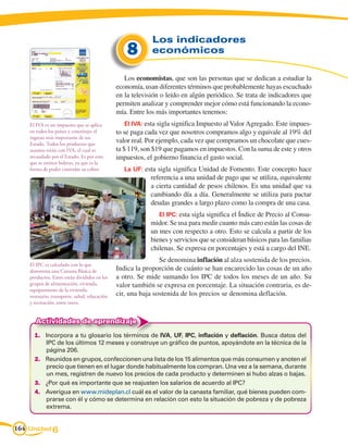 Los indicadores
                                                  8        económicos

                                                 Los economistas, que son las personas que se dedican a estudiar la
                                              economía, usan diferentes términos que probablemente hayas escuchado
                                              en la televisión o leído en algún periódico. Se trata de indicadores que
                                              permiten analizar y comprender mejor cómo está funcionando la econo-
                                              mía. Entre los más importantes tenemos:
    El IVA es un impuesto que se aplica          El IVA: esta sigla significa Impuesto al Valor Agregado. Este impues-
    en todos los países y constituye el       to se paga cada vez que nosotros compramos algo y equivale al 19% del
    ingreso más importante de un
    Estado. Todos los productos que
                                              valor real. Por ejemplo, cada vez que compramos un chocolate que cues-
    usamos están con IVA, el cual es          ta $ 119, son $19 que pagamos en impuestos. Con la suma de este y otros
    recaudado por el Estado. Es por esto      impuestos, el gobierno financia el gasto social.
    que se emiten boletas, ya que es la
    forma de poder controlar su cobro.           La UF: esta sigla significa Unidad de Fomento. Este concepto hace
                                                          referencia a una unidad de pago que se utiliza, equivalente
                                                          a cierta cantidad de pesos chilenos. Es una unidad que va
                                                          cambiando día a día. Generalmente se utiliza para pactar
                                                          deudas grandes a largo plazo como la compra de una casa.
                                                             El IPC: esta sigla significa el Índice de Precio al Consu-
                                                          midor. Se usa para medir cuanto más caro están las cosas de
                                                          un mes con respecto a otro. Esto se calcula a partir de los
                                                          bienes y servicios que se consideran básicos para las familias
                                                          chilenas. Se expresa en porcentajes y está a cargo del INE.
                                                              Se denomina inflación al alza sostenida de los precios.
    El IPC es calculado con lo que
    denomina una Canasta Básica de            Indica la proporción de cuánto se han encarecido las cosas de un año
    productos. Estos están divididos en los   a otro. Se mide sumando los IPC de todos los meses de un año. Su
    grupos de alimentación, vivienda,         valor también se expresa en porcentaje. La situación contraria, es de-
    equipamiento de la vivienda,
    vestuario, transporte, salud, educación   cir, una baja sostenida de los precios se denomina deflación.
    y recreación, entre otros.


      Actividades de aprendizaje
      1.	 Incorpora a tu glosario los términos de IVA, UF, IPC, inflación y deflación. Busca datos del
          IPC de los últimos 12 meses y construye un gráfico de puntos, apoyándote en la técnica de la
          página 206.
      2.	 Reunidos en grupos, confeccionen una lista de los 15 alimentos que más consumen y anoten el
          precio que tienen en el lugar donde habitualmente los compran. Una vez a la semana, durante
          un mes, registren de nuevo los precios de cada producto y determinen si hubo alzas o bajas.
      3.	 ¿Por qué es importante que se reajusten los salarios de acuerdo al IPC?
      4.	 Averigua en www.mideplan.cl cuál es el valor de la canasta familiar, qué bienes pueden com-
          prarse con él y cómo se determina en relación con esto la situación de pobreza y de pobreza
          extrema.


164 Unidad 6
 