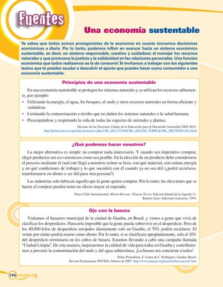 Fuentes                                    Una economía sustentable
     Ya sabes que todos somos protagonistas de la economía en cuanto tomamos decisiones
     económicas a diario. Por lo tanto, podemos influir en avanzar hacia un sistema económico
     sustentable, es decir, un sistema responsable, creativo y cuidadoso al manejar los recursos
     naturales y que promueva la justicia y la solidaridad en las relaciones personales. Una función
     económica que todos realizamos es la de consumir. Te invitamos a trabajar con los siguientes
     textos que te pueden ayudar a descubrir el aporte que puedes hacer como consumidor a una
     economía sustentable.

                               Principios de una economía sustentable
         En una economía sustentable se protegen los sistemas naturales y se utilizan los recursos sabiamen-
     te, por ejemplo:
     •	 Utilizando la energía, el agua, los bosques, el suelo y otros recursos naturales en forma eficiente y
         cuidadosa.
     •	 Limitando la contaminación a niveles que no dañen los sistemas naturales o la salud humana.
     •	 Preocupándose y respetando la vida de todas las especies de animales y plantas.
                                            Decenio de las Naciones Unidas de la Educación para el Desarrollo Sostenible 2005-2014.
                  http://portal.unesco.org/education/es/ev.php-URL_ID=27234URL_DO=DO_TOPICURL_SECTION=201.html



                                      ¿Qué podemos hacer nosotros?
         La mejor alternativa es simple: no comprar nada innecesario. Y cuando sea imperativo comprar,
     elegir productos tan eco-amistosos como sea posible. En la elección de un producto debe considerarse
     el proceso mediante el cual este llegó a nosotros (cómo se hizo, con qué material, con cuánta energía
     y en qué condiciones de trabajo) y lo que sucederá con él cuando ya no sea útil (¿podrá reciclarse,
     transformarse en abono o ser útil para otra persona?).
        Las industrias solo fabrican aquello que la gente quiere comprar. Por lo tanto, las elecciones que se
     hacen al comprar pueden tener un efecto mayor al esperado.
                                        Peace Chile Internacional: Misión Rescate: Planeta Tierra. Edición Infantil de la Agenda 21.
                                                                                          Buenos Aires: Ediciones Larousse, 1994.


                                                   Ojo con la basura
        Visitamos el basurero municipal de la ciudad de Guaiba, en Brasil, y vimos a gente que vivía de
     clasificar los desperdicios. Parecería imposible que la gente pueda sobrevivir en el desperdicio. Pero de
     los 40.000 kilos de desperdicio arrojados diariamente solo en Guaiba, el 70% podría reciclarse. El
     veinte por ciento podría usarse como abono. Por lo tanto, si se clasificara apropiadamente, solo el 10%
     del desperdicio terminaría en los cubos de basura. Estamos llevando a cabo una campaña llamada
     “Ciudad Limpia”. De esta manera, mejoraremos la calidad de vida para todos en Guaiba y contribuire-
     mos a prevenir la contaminación del suelo y del agua subterránea. ¡La basura nos concierne a todos!
                                                                   Niños Periodistas, F. Canez  C. Rodriguez, Guaiba, Brasil.
                                    Revista Pachamama, PNUMA, febrero de 2007. http://www.pnuma.org/tunza/urbanizacion3.htm



166 Unidad 6
 