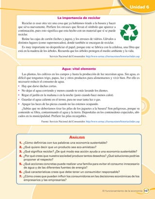 Unidad 6

                                  La importancia de reciclar
   Reciclar es usar otra vez una cosa que ya habíamos tirado a la basura y hacer
que sirva nuevamente. Prefiere los envases que llevan el símbolo que aparece a
continuación, pues esto significa que esta hecho con un material que sí se puede
reciclar.
   Reúne las cajas de cartón (leches y jugos), y los envases de vidrios. Llévalos a
distintos lugares (como supermercados), donde también se encargan de reciclar.
   Es muy importante no desperdiciar el papel, porque este se fabrica con la celulosa, una fibra que
está en la madera de los árboles. Recuerda que los árboles protegen el medio ambiente y la vida.
   	                      Servicio Nacional del Consumidor. http://www.sernac.cl/sernacninos/historias/index.asp



                                      Agua: vital elemento
   Las plantas, los cultivos en los campos y hasta la producción de luz necesitan agua. Sin agua, es
difícil que tengamos trigo, papas, luz y otros productos para alimentarnos y vivir bien. Por ello es
necesario reducir el consumo de agua.
•	 Hay que darse duchas cortas.
•	 No dejar el agua corriendo y menos cuando te estás lavando los dientes.
•	 Regar el jardín en la mañana o en la noche (justo cuando hace menos calor).
•	 Guardar el agua caliente en el termo, para no usar tanta luz o gas.
•	 Apagar las luces de las piezas cuando no las estemos ocupando.
   ¿Sabías que no deberíamos tirar las pilas de los juguetes a la basura? Son peligrosas, porque su
contenido se filtra, contaminando el agua y la tierra. Deposítalas en los contenedores especiales, ubi-
cados en tu municipalidad. Prefiere las pilas recargables.
   		              Fuente: Servicio Nacional del Consumidor. http://www.sernac.cl/sernacninos/historias/index.asp




                                             Análisis
1.	 ¿Cómo definirías con tus palabras una economía sustentable?
2.	 ¿Qué quiere decir que un producto sea eco-amistoso?
3.	 ¿Qué significa reciclar? ¿De qué modo esa acción ayuda a una economía sustentable?
4.	 ¿Por qué crees que nuestra sociedad produce tantos desechos? ¿Qué soluciones podrías
    proponer al respecto?
5.	 ¿Qué acciones concretas puede realizar una familia para evitar el consumo innecesario
    de agua y de las diferentes fuentes de energía?
6.	 ¿Qué características crees que debe tener un consumidor responsable?
7.	 ¿Cómo crees que pueden influir los consumidores en las decisiones económicas de los
    empresarios y las empresarias?


                                                                             El funcionamiento de la economía       167
 