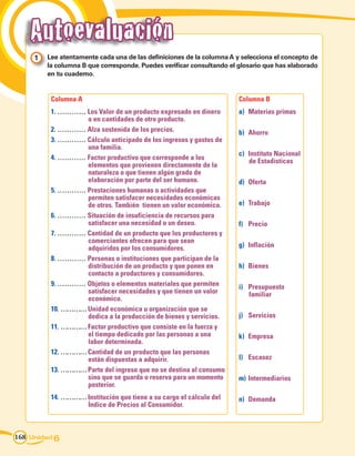 Autoevaluación
     1 	 Lee atentamente cada una de las definiciones de la columna A y selecciona el concepto de
         la columna B que corresponde. Puedes verificar consultando el glosario que has elaborado
         en tu cuaderno.


          Columna A                                                    Columna B
          1. ………… Los Valor de un producto expresado en dinero         a)	 Materias primas
                   o en cantidades de otro producto.
          2. ………… Alza sostenida de los precios.                       b)	 Ahorro
          3. ………… Cálculo anticipado de los ingresos y gastos de
                   una familia.
                                                                       c)	 Instituto Nacional
          4. ………… Factor productivo que corresponde a los                  de Estadísticas
                   elementos que provienen directamente de la
                   naturaleza o que tienen algún grado de
                   elaboración por parte del ser humano.               d)	 Oferta
          5. ………… Prestaciones humanas o actividades que
                   permiten satisfacer necesidades económicas
                   de otros. También tienen un valor económico.        e)	 Trabajo
          6. ………… Situación de insuficiencia de recursos para
                   satisfacer una necesidad o un deseo.                f)	 Precio
          7. ………… Cantidad de un producto que los productores y
                   comerciantes ofrecen para que sean
                   adquiridos por los consumidores.                    g)	 Inflación
          8. ………… Personas o instituciones que participan de la
                   distribución de un producto y que ponen en          h)	 Bienes
                   contacto a productores y consumidores.
          9. ………… Objetos o elementos materiales que permiten          i)	 Presupuesto
                   satisfacer necesidades y que tienen un valor            familiar
                   económico.
          10. ………… Unidad económica u organización que se
                   dedica a la producción de bienes y servicios.       j)	 Servicios
          11. ………… Factor productivo que consiste en la fuerza y
                   el tiempo dedicado por las personas a una           k)	 Empresa
                   labor determinada.
          12. ………… Cantidad de un producto que las personas
                   están dispuestas a adquirir.                        l)	 Escasez
          13. ………… Parte del ingreso que no se destina al consumo
                   sino que se guarda o reserva para un momento        m)	 Intermediarios
                   posterior.
          14. ………… Institución que tiene a su cargo el cálculo del     n)	 Demanda
                   Índice de Precios al Consumidor.



168 Unidad 6
 