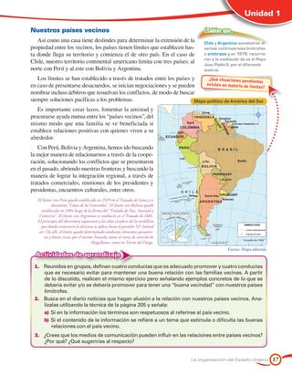Unidad 1

Nuestros países vecinos                                                               ¿Sabías que…
   Así como una casa tiene deslindes para determinar la extensión de la               Chile y Argentina sometieron di-
propiedad entre los vecinos, los países tienen límites que establecen has-            versas controversias limítrofes
ta donde llega su territorio y comienza el de otro país. En el caso de                a arbitrajes y en 1979, recurrie-
                                                                                      ron a la mediación de ss el Papa
Chile, nuestro territorio continental americano limita con tres países: al            Juan Pablo II, por el diferendo
norte con Perú y al este con Bolivia y Argentina.                                     austral.
   Los límites se han establecido a través de tratados entre los países y      ¿Qué situaciones pendie
                                                                                                        ntes
en caso de presentarse desacuerdos, se inician negociaciones y se pueden      existen en mater ia de
                                                                                                     límites?
nombrar incluso árbitros que resuelvan los conflictos, de modo de buscar
siempre soluciones pacíficas a los problemas.                            Mapa político de América del Sur
   Es importante crear lazos, fomentar la amistad y
procurarse ayuda mutua entre los “países vecinos”, del
mismo modo que una familia se ve beneficiada si
establece relaciones positivas con quienes viven a su
alrededor.
   Con Perú, Bolivia y Argentina, hemos ido buscando
la mejor manera de relacionarnos a través de la coope-
ración, solucionando los conflictos que se presentaron
en el pasado, abriendo nuestras fronteras y buscando la
manera de lograr la integración regional, a través de
tratados comerciales, reuniones de los presidentes y
presidentas, encuentros culturales, entre otros.
   El límite con Perú quedó establecido en 1929 en el Tratado de Lima y se
            denominó “Línea de la Concordia”. El límite con Bolivia quedó
     establecido en 1904 luego de la firma del “Tratado de Paz, Amistad y
    Comercio”. El límite con Argentina se estableció en el Tratado de 1881.
   El principio del divortium aquarium y las altas cumbres de la cordillera
     por donde transcurre la divisora se aplica hasta el paralelo 52º latitud
   sur. De allí, el límite quedó determinado mediante elementos geométri-
       cos y líneas rectas por el mismo Tratado, tanto al norte de estrecho de
                                      Magallanes, como en Tierra del Fuego.
                                                                                                  Fuente: Mapa editorial.
  Actividades de aprendizaje
 1.	 Reunidos en grupos, definan cuatro conductas que es adecuado promover y cuatro conductas
     que es necesario evitar para mantener una buena relación con las familias vecinas. A partir
     de lo discutido, realicen el mismo ejercicio pero señalando ejemplos concretos de lo que se
     debería evitar y/o se debería promover para tener una “buena vecindad” con nuestros países
     limítrofes.
 2.	 Busca en el diario noticias que hagan alusión a la relación con nuestros países vecinos. Ana-
     lízalas utilizando la técnica de la página 205 y señala:
     a)	 Si en la información los términos son respetuosos al referirse al país vecino.
     b)	 Si el contenido de la información se refiere a un tema que estimula o dificulta las buenas
         relaciones con el país vecino.
 3.	 ¿Crees que los medios de comunicación pueden influir en las relaciones entre países vecinos?
     ¿Por qué? ¿Qué sugerirías al respecto?


                                                                                 La organización del Estado chileno         17
 