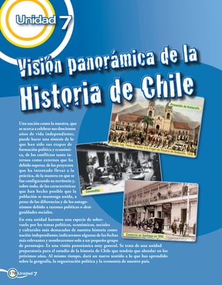 Unidad
                            7

    Vi s i ó n p a n o rá m i ca d e l a
     H i st o ri a d e Ch i le                                                                                      Procesión
                                                                                                                                 de Andaco
                                                                                                                                           llo



    Una nación como la nuestra, que
    se acerca a celebrar sus doscientos
    años de vida independiente,
    puede hacer una síntesis de lo
                                                           Claudio G
    que han sido sus etapas de                                      ay. Fiesta
                                                                               en   honor a la
                                                                                                 Virgen de
    formación política y económi-                                                                            Rosario d
                                                                                                                      e Andaco
                                                                                                                              llo, 1838.
    ca, de los conflictos tanto in-
    ternos como externos que ha
    debido superar, de los proyectos
    que ha intentado llevar a la
    práctica, de la manera en que se
    fue configurando su territorio y,
    sobre todo, de las características
    que han hecho posible que la            Conventillo
    población se mantenga unida, a
    pesar de las diferencias y de los antago-
    nismos debido a razones políticas o desi-
    gualdades sociales.
    En esta unidad haremos una especie de sobre-
    vuelo por los temas políticos, económicos, sociales
    y culturales más destacados de nuestra historia como
    nación independiente; indicaremos algunas de las fechas      Comercio en Santiago en 191
                                                                                             0
    más relevantes y nombraremos solo a un pequeño grupo
    de personajes. Es una visión panorámica muy general. Se trata de una unidad
    preparatoria para el estudio de la historia de Chile que tendrás que abordar en los
    próximos años. Al mismo tiempo, dará un nuevo sentido a lo que has aprendido
    sobre la geografía, la organización política y la economía de nuestro país.

170 Unidad 7
 