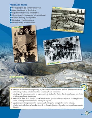 Principales       temas:                                                                                            Unidad 7
   Configuración del territorio nacional.                         Salitrera
   Organización de la República.
   Expansión nacional y liberalismo.
   Modernización económica e institucional.
   Cambio social y crisis política.
   Dictadura y neoliberalismo.
   Democracia y reconciliación.

      Frente Popular
                                                                  Oficina Salitrera
                                                                                      Agua Santa, en
                                                                                                       la región de Tara
                                                                                                                        pacá.




                                                                          s
                                                               a en llama
                                                       La Moned




 Mina de Chuquicamata




 •	 Observa el conjunto de fotografías y, a partir de tus conocimientos previos, intenta explicar qué
    elemento, período o característica de la historia de Chile representa.
 •	 ¿Qué tipo de personas aparecen en la procesión de Andacollo? ¿Sabes algo de esta fiesta u otra fiesta
    religiosa-popular de nuestro país?
 •	 Observa las fotos de la salitrera y de Chuquicamata, ¿por qué crees que aparecen en esta presenta-
    ción?, ¿qué importancia tuvieron o tienen para el país?
 •	 ¿Qué características presentan los negocios de la fotografía? Compáralos con los actuales.
 •	 ¿Qué te sugiere la fotografía de La Moneda en llamas? ¿Conoces algo sobre este episodio de nuestra
    historia?


                                                                    Visión panorámica de la Historia de Chile                   171
 