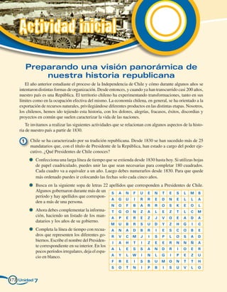 Actividad inicial
       Preparando una visión panorámica de
           nuestra historia republicana
       El año anterior estudiaste el proceso de la Independencia de Chile y cómo durante algunos años se
    intentaron distintas formas de organización. Desde entonces, y cuando ya han transcurrido casi 200 años,
    nuestro país es una República. El territorio chileno ha experimentando transformaciones, tanto en sus
    límites como en la ocupación efectiva del mismo. La economía chilena, en general, se ha orientado a la
    exportación de recursos naturales, privilegiándose diferentes productos en las distintas etapas. Nosotros,
    los chilenos, hemos ido tejiendo esta historia, con los dolores, alegrías, fracasos, éxitos, discordias y
    proyectos en común que suelen caracterizar la vida de las naciones.
        Te invitamos a realizar las siguientes actividades que se relacionan con algunos aspectos de la histo-
    ria de nuestro país a partir de 1830.

     1 	 Chile se ha caracterizado por su tradición republicana. Desde 1830 se han sucedido más de 25
         mandatarios que, con el título de Presidente de la República, han estado a cargo del poder eje-
         cutivo. ¿Qué Presidentes de Chile conoces?
           	 Confecciona una larga línea de tiempo que se extienda desde 1830 hasta hoy. Si utilizas hojas
             de papel cuadriculado, puedes unir las que sean necesarias para completar 180 cuadrados.
             Cada cuadro va a equivaler a un año. Luego debes numerarlos desde 1830. Para que quede
             más ordenado puedes ir colocando las fechas solo cada cinco años.
           	 Busca en la siguiente sopa de letras 22 apellidos que corresponden a Presidentes de Chile.
             Algunos gobernaron durante más de un        S   A   N   F    U   E   N   T   E   S    L   M   B
             período y hay apellidos que correspon-
                                                         A   G   U    I   R   R   E   D   N   E    L   L   A
             den a más de una persona.
                                                         N   O   F   B    A   R   R   O   S   K    E   O   L
           	 Ahora debes complementar la informa-        T   G   O   N    Z   A   L   E   Z   T    L   C   M
             ción, haciendo un listado de los man-       A   P   E   R    E   Z   J   V   O   E    A   D   A
             datarios y los años de su gobierno.
                                                         M   U   B   R    S   U   D   Y   Z   H    G   I   C
           	 Completa la línea de tiempo con recua-      A   N   A   D    B   R   I   E   S   C    O   B   E
             dros que representen los diferentes go-     R   V   C   M    J   I   S   P   L   O    S   A   D
             biernos. Escribe el nombre del Presiden-    I   A   H   T    I   Z   E   E   R   N    N   Ñ   A
             te correspondiente en su interior. En los
                                                         A   L   E   S    S   A   N   D   R    I   O   E   R
             pocos períodos irregulares, deja el espa-
                                                         A   Y   L   W    I   N   L   G   I   P    E   Z   U
             cio en blanco.
                                                         F   R   E    I   S   B   U   M   O   N    T   T   H
                                                         S   O   T   N    I   P   B   I   S   U    V   L   O


172 Unidad 7
 