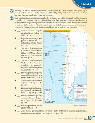 Unidad 7

2 	 A lo largo de nuestra historia republicana, Chile ha tenido tres Constituciones principales. Apo-
    yándote en la información de las páginas 23, 176, 184 y 192, y en la línea de tiempo, señala en
    qué años fueron promulgadas y bajo qué gobierno.
3 	 En el siguiente mapa aparecen numerados los territorios que Chile incorporó, cedió u ocupó en
    forma efectiva a partir de 1830. A continuación se describen los territorios pero debes descubrir a
    cuál número del mapa corresponde cada descripción. Posteriormente, debes descubrir el nombre
    de cada uno de los territorios descritos y construir una simbología con los números a los que co-
    rresponden. Puedes apoyarte en las páginas del Texto que se indican en el paréntesis.
       ____	 Territorio mapuche ocupado       Modificaciones del territorio de Chile
             por el gobierno chileno en
             1883. (p. 180)
       ____	 Lugar estratégico cuya ocu-
             pación se realizó en 1843,
             instalándose el fuerte Bulnes.
             (p. 178)
       ____	 Territorio delimitado por
             Chile en el continente an-
             tártico en 1940, y sobre el
             cual no se ejerce plena so-
             beranía. (p. 70)
       ____	 Territorio pretendido por
             Chile que fue objeto del
             tratado de 1881, quedando
             mayoritariamente en poder
             de Argentina. (p. 180)
       ____	 Provincia peruana que pasó a
             manos chilenas después de la
             Guerra del Pacífico. (p. 180)
       ____	 Zona colonizada por chilenos
             a partir del siglo XX.
             (p. 140)
       ____	 Zona de colonización alema-
             na a partir de mediados del
             siglo XIX. (p. 137 y p. 178)
       ____	 Provincia boliviana que pasó
             a manos chilenas después
             de la Guerra del Pacífico.
             (p. 180)
       ____	 Isla incorporada a Chile en                                                Fuente: Mapa editorial.
             el año 1888. (p. 110)
       ____	 Zona chilena que aumentó su población a partir de 1830 por las actividades mineras,
             principalmente de la plata y el cobre. (p. 131 y p. 177)

                                                                  Visión panorámica de la Historia de Chile       173
 