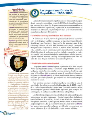 Vocabulario                                 La organización de la
         Conservadores: sector político
         que recelaba de las transfor-
         maciones sociales y políticas
                                                  2        República: 1830-1860
         y se inclinaba por un gobierno
         fuerte que asegurara el orden.
         Pertenecía a la aristocracia            La tarea de organizar nuestra república una vez finalizada la Indepen-
         terrateniente y se identificaba      dencia comenzó a consolidarse a partir de 1830. Se dictó una Constitución
         con la Iglesia Católica.             que tuvo una larga duración. Se puso en marcha un nuevo modelo eco-
         Liberales: sector político carac-    nómico basado en la explotación y exportación de recursos naturales. Se
         terizado por su marcado anti-        modernizó la educación, se promulgaron leyes y se tomaron medidas
         clericalismo y por la defensa
         de las libertades fundamenta-
                                              para afianzar el control del territorio.
         les del ser humano. Estaban
         influidos por las ideas liberales    • El territorio nacional y la distribución de la población
         provenientes de Europa.
                                                  A comienzos de este período la población chilena se localizaba
         Oligarquía: grupo reducido de        entre el río Copiapó y el Biobío, aunque la mayoría vivía en el territo-
         personas que tienen poder o
         ejercen influencia en un deter-
                                              rio ubicado entre Santiago y Concepción. Un alto porcentaje de los
         minado sector.                       chilenos y chilenas, cerca del 80%, habitaba en el campo. La mayoría
                                              trabajaba como inquilinos o peones al interior de las haciendas del
  ¿Cuáles so
 plantea Po
            n las princi
                        pa
                                              valle central. La red de caminos y puentes era insuficiente, lo que hacía
           rtales acerc les ideas que         difícil el traslado de un lugar a otro. Las ciudades mantenían su carác-
     ción de la        a de la org
                república         aniza-
                          en Chile?           ter colonial, con construcciones bajas, sobresaliendo solo las iglesias y
                                              algunos edificios públicos. Chiloé y Valdivia permanecieron semi ais-
                                              ladas del resto del país hasta muy avanzado el siglo XIX.

                                              • Organización política e institucional
                                                 Los grupos conservadores llegaron al poder en 1831. José Joaquín
                                              Prieto fue elegido Presidente y su ministro Diego Portales fue una de
                                              las figuras más influyentes en el proceso de restaurar el orden y orga-
     “La democracia que tanto pregonan        nizar la República. Ideó un modo de actuar de los gobiernos basado en
     los ilusos es un absurdo en países       un orden social oligárquico y un fuerte autoritarismo. Fue apoyado por
     como los americanos, llenos de vicios    todos los que creían que había que imponer una autoridad fuerte para
     y donde los ciudadanos carecen de
     toda virtud, como es necesario para      mantener el orden.
     establecer una verdadera República          Para impulsar una nueva institucionalidad y consolidar la idea de
     (…). La República es el sistema que      autoridad y disciplina se promulgó la Constitución de 1833, a través
     hay que adoptar, ¿pero sabe cómo
     yo la entiendo en estos países? Un       de la cual se impuso el orden conservador. Establecía un claro predo-
     gobierno fuerte, centralizador,          minio del poder ejecutivo sobre el poder legislativo, pues otorgaba una
     cuyos hombres sean verdaderos            amplia gama de atribuciones al Presidente de la República.
     modelos de virtud y patriotismo y
     así enderezar a los ciudadanos por          Los Presidentes impusieron su autoridad, más aún cuando podían
     el camino del orden y las virtudes.      intervenir en los actos electorales y limitar los derechos ciudadanos,
     Cuando se hayan moralizado, venga        como la libertad de reunión y de asociación. Como en esta etapa el
     el gobierno completamente liberal,       sufragio era censitario, la participación política estaba en manos de los
     libre y lleno de ideales, donde tengan
                                              grupos oligárquicos. La oposición a los conservadores eran los libera-
     parte todos los ciudadanos”.
     	            (Carta de Diego Portales
                                              les, quienes querían reducir el poder presidencial y aspiraban a una
          a José Manuel Cea, Lima, 1822).     menor influencia de la Iglesia Católica en los asuntos públicos.

176 Unidad 7
 