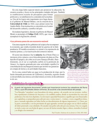 Unidad 7

   En esta etapa hubo especial interés por promover la educación. Se
crearon escuelas y liceos en las principales ciudades del país. También
se establecieron escuelas de preceptores para formar
profesores y se redefinieron los contenidos de la enseñan-
za. Uno de los logros más importantes tuvo lugar duran-
te el gobierno de Manuel Bulnes, con la creación de la
Universidad de Chile en 1842, cuyo primer rector fue
Andrés Bello. Esta institución se convertiría en el centro
del desarrollo cultural y científico del país.
   En el plano legislativo, durante el gobierno de Manuel
Montt se promulgó el Código Civil (1855), que vino a
reemplazar la legislación colonial.
                                                                                     Frontis de la Universidad de Chile.
• Los primeros pasos de una economía nacional
   Una tarea urgente de los gobiernos de la época fue recomponer
la economía, que estaba resentida desde las guerras de la Inde-
pendencia. El modelo económico se orientó a la exportación de
materias primas y a la reactivación del comercio interior.
   El sector más dinámico fue la minería. En el Norte Chico se
iniciaron ciclos mineros con el descubrimiento de plata en Cha-
ñarcillo (Copiapó) y de cobre en el cerro Tamaya (Ovalle). Para-
lelamente, en el sur se explotaba carbón en la península de
Arauco. La riqueza generada por estas actividades significó la
consolidación de una burguesía minera que invirtió sus ganancias
en compra de tierras y en actividades bancarias.
                                                                                    El aumento de la demanda de carbón,
   En la zona central hubo un auge en la producción de trigo, por la               por su utilización como combustible en
fuerte demanda proveniente de California y Australia, regiones donde              barcos y ferrocarriles y en la maquinaria
                                                                                   minera, llevó al desarrollo de la minería
se desarrollaba una intensa actividad minera en torno al descubrimien-            del carbón. Entrada a la mina de carbón
to de oro.                                                                        de Arauco, cerca de Coronel. Dibujo de
                                                                                                   Melton Prior, siglo XIX.
  Actividades de aprendizaje
 1.	 A partir del siguiente documento, señala qué importancia tuvieron los cateadores del Norte
     Chico y qué dificultades debían enfrentar, de acuerdo a las características del paisaje.
 	   “Los llamados “cateadores’, eran buscadores de minas, quienes –de acuerdo con sus recursos– realiza-
     ban expediciones al desierto de Atacama o a la cordillera andina, donde se encontraban las vetas más
     poderosas y los más ricos depósitos. Los de mayor capacidad financiera y aquellos que eran financiados
     por capitalistas, se preparaban para salir por uno o varios meses (…) tenían, a veces, magníficos éxitos,
     pero a menudo regresaban sin haber hecho un descubrimiento de alguna importancia (...). Otros, por
     su parte, extraviados y con las provisiones de agua agotadas, tuvieron que pagar con su vida la audacia
     de haber penetrado a esas soledades. El cateador más pobre salía solo por una semana. Una vez cargada
     su mula o asno con una botija de agua y un saco de harina tostada, higos y tabaco, montaba el animal
     y se dirigía a las montañas”.
                                                          Paul Treutler: Andanzas de un alemán en Chile, 1851-1863.


                                                                     Visión panorámica de la Historia de Chile                 177
 