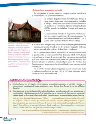 • Ordenamiento y ocupación territorial
                                                  En este período se pueden reconocer tres procesos que modificaron
                                               el ordenamiento y la ocupación territorial:
                                                             •	 El aumento de población en el Norte Chico, debido al
                                                                auge minero, alcanzando gran importancia la ciudad de
                                                                Copiapó. La importancia económica de esta zona quedó
                                                                de manifiesto al constituirse el primer ferrocarril chileno
                                                                (1851), uniendo la ciudad de Copiapó y el puerto de
                                                                Caldera.
                                                             •	 La ocupación del estrecho de Magallanes, medida esta-
                                                                tal cuyo objetivo era el control de rutas estratégicas. En
                                                                una primera instancia se fundó el fuerte Bulnes (1843)
                                                                y, más tarde, la ciudad de Punta Arenas (1849).
    La zona que corresponde a las actuales
    regiones de Los Ríos y de Los Lagos        •	 El inicio de la inmigración y colonización extranjera, principalmente
    poseía vastos territorios que podían ser      alemana, en la zona ubicada al sur del territorio mapuche, en lo que
    utilizados para la agricultura y la           hoy corresponde a las regiones de Los Ríos y Los Lagos.
    ganadería, sobre todo si se despejaba el
    bosque. El gobierno de Manuel Bulnes          En el contexto internacional, un conflicto de intereses desencadenó
    designó a Vicente Pérez Rosales como
                                               la guerra contra la Confederación Perú-Boliviana (1836-1839), la que
    agente colonizador, quien realizó
    gestiones para traer colonos alemanes a    concluyó con la victoria de nuestro país. Esta guerra tuvo lugar en Perú
    poblar estos territorios. Los primeros     y no tuvo consecuencias territoriales para Chile, pero favoreció el pre-
    colonos llegaron a Valdivia en 1851. En
                                               dominio chileno en el tráfico comercial por aguas del Pacífico Sur.
    la imagen, una casa de las cercanías de
    Valdivia con clara influencia alemana      Paulatinamente, Valparaíso se fue consolidando como puerto principal
    en su arquitectura.                        de la región.
                                                  Ya en 1860 se manifestaba un desgaste del modelo conservador. Hubo
                                               revueltas regionalistas en los años 1851 y 1859, que fueron un indicio
                                               de que las cosas no andaban bien.


       Actividades de aprendizaje
      1.	 ¿Cuáles fueron los principales minerales que se explotaron durante el período y dónde se
          encontraban? Investiga cuál es su relación con Juan Godoy, José Tomás Urmeneta y Matías
          Cousiño.
      2.	 ¿Qué aspectos te llaman la atención sobre el relato de un colono alemán que se presenta a
          continuación? ¿Qué lugares nombra? ¿A qué distancia se encuentran? ¿Cómo crees que era el
          paisaje donde se llevó a cabo la colonización? Investiga sobre la presencia alemana en la zona.
      	“Felices y sanos llegamos el 4 de octubre a Valdivia (…) estuvimos hasta el 15 de noviembre. Desde allí
        nos dirigimos a recibir los terrenos que nos ofrecieron, ubicados alrededor del Lago nombrado “Laguna”
        (lago Llanquihue), que se encuentra a 60 horas de Osorno. En la recién ciudad fundada llamada “Ruperto
        Montt” (Puerto Montt) se nos asignó el terreno, donde para llegar a él tuvimos que hacer camino para
        conocer y recibir, cada uno, 100 quatras (cuadras) de campo o monte”.
      			            Carta de Jacob Conrad Epple. En Rosamel Benavides (ed.): Formaciones sociales e identidades culturales en
                                                            la literatura hispanoamericana. Valdivia: Ediciones Barba de Palo, 1997.


178 Unidad 7
 