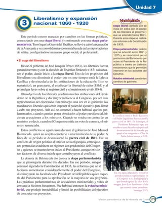Unidad 7

             Liberalismo y expansión
    3        nacional: 1860 - 1920
                                                                                      Vocabulario
                                                                               Etapa liberal: período que se
                                                                               inicia en 1861 con el acceso
                                                                               de los liberales al gobierno y
                                                                               que se extendió hasta 1891.
   Este período estuvo marcado por cambios en las formas políticas,            Durante esta etapa se realiza-
comenzando con una etapa liberal y continuando con una etapa parla-            ron reformas a la Constitución
mentarista. Tuvo lugar la Guerra del Pacífico, se llevó a cabo la ocupación    de 1833.
de la Araucanía y se consolidó una economía basada en las exportaciones        Etapa parlamentarista: período
de salitre, configurándose un nuevo grupo social, el proletariado.             que se extendió entre 1891 y
                                                                               1925 y se caracterizó por el
                                                                               predominio del Parlamento por
• El auge del liberalismo                                                      sobre el Presidente de la Re-
                                                                               pública a través de distintos
   Desde el gobierno de José Joaquín Pérez (1861), los liberales fueron        mecanismos que le permitían
ganando terreno y con la elección de Federico Errázuriz (1871) alcanza-        intervenir en las acciones del
ron el poder, dando inicio a la etapa liberal. Uno de los propósitos del       Ejecutivo.
liberalismo era disminuir el poder que en este tiempo tenía la Iglesia         Rotativa ministerial: constantes
Católica y desvincularla de las instituciones de la educación. Esto se         cambios de gabinete.
materializó, en gran parte, al establecer la libertad de culto (1865) y al
promulgar leyes sobre el registro civil y el matrimonio civil (1884).
   Otro objetivo de los liberales era disminuir los atribuciones del Presi-
dente de la República y dar mayor influencia al Congreso, por ser más
representativo del electorado. Sin embargo, una vez en el gobierno, los
mandatarios liberales quisieron imponer el poder del ejecutivo para llevar
a cabo sus proyectos. Aún así, se comenzó a hacer habitual que los par-
lamentarios, cuando querían poner obstáculos al poder presidencial, hi-
                                                                               El conflicto entre el Poder Ejecutivo
cieran acusaciones a los ministros. Cuando se votaba en contra de un          y el Poder Legislativo desencadenó la
ministro, es decir, cuando el Congreso emitía un voto de censura, el mi-      guerra civil en 1891. En la imagen, el
nistro renunciaba.                                                                   Presidente Balmaceda opta por
                                                                               establecer una dictadura después del
   Estos conflictos se agudizaron durante el gobierno de José Manuel               levantamiento de la Armada que
Balmaceda, quien no aceptó someterse a una limitación de su poder. A               apoyó a los congresistas. Óleo de
                                                                                       Pedro Subercaseaux, s. XIX.
fines de su período se desencadenó la guerra civil de 1891. Fue un
conflicto de origen político al interior de la oligarquía, entre quie-
nes pretendían establecer un régimen con predominio del Congre-
so y quienes se mantuvieron leales al Presidente, aunque existie-
ron factores de diversa índole que contribuyeron al conflicto.
   La derrota de Balmaceda dio paso a la etapa parlamentarista
que se prolongaría durante tres décadas. En ese período, aunque
continuó rigiendo la Constitución de 1833, las reformas que se le
hicieron aumentaron considerablemente el poder del Congreso,
                                                                                En esta época el poder lo tenían los
disminuyendo las facultades del Presidente de la República quien reque-         partidos políticos representados en
ría del Parlamento para la aprobación de la mayoría de sus proyectos.             el Congreso y era la oligarquía la
Las prácticas parlamentaristas de acusaciones ministeriales y votos de            que formaba parte de ellos. En la
                                                                               imagen, Juan Luis Sanfuentes el día
censura se hicieron frecuentes. Fue habitual entonces la rotativa minis-              que asumió como presidente.
terial, que produjo inestabilidad y limitó las posibilidades del ejecutivo                          Santiago, 1915.
de concretar sus proyectos.
                                                                   Visión panorámica de la Historia de Chile           179
 