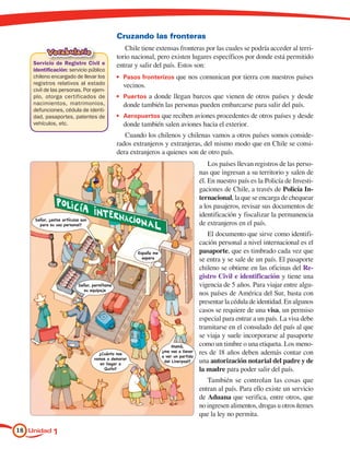 Cruzando las fronteras
                                                Chile tiene extensas fronteras por las cuales se podría acceder al terri-
          Vocabulario
                                             torio nacional, pero existen lugares específicos por donde está permitido
    Servicio de Registro Civil e             entrar y salir del país. Estos son:
    identificación: servicio público
    chileno encargado de llevar los          •	 Pasos fronterizos que nos comunican por tierra con nuestros países
    registros relativos al estado              vecinos.
    civil de las personas. Por ejem-
    plo, otorga certificados de              •	 Puertos a donde llegan barcos que vienen de otros países y desde
    nacimientos, matrimonios,                  donde también las personas pueden embarcarse para salir del país.
    defunciones, cédula de identi-
    dad, pasaportes, patentes de             •	 Aeropuertos que reciben aviones procedentes de otros países y desde
    vehículos, etc.                            donde también salen aviones hacia el exterior.
                                                Cuando los chilenos y chilenas vamos a otros países somos conside-
                                             rados extranjeros y extranjeras, del mismo modo que en Chile se consi-
                                             dera extranjeros a quienes son de otro país.
                                                                                        Los países llevan registros de las perso-
                                                                                    nas que ingresan a su territorio y salen de
                                                                                    él. En nuestro país es la Policía de Investi-
                                                                                    gaciones de Chile, a través de Policía In-
                                                                                    ternacional, la que se encarga de chequear
                                                                                    a los pasajeros, revisar sus documentos de
                                                                                    identificación y fiscalizar la permanencia
    Señor, ¿estos artículos son
      para su uso personal?                                                         de extranjeros en el país.
                                                                                       El documento que sirve como identifi-
                                                                                    cación personal a nivel internacional es el
                                                     España me                      pasaporte, que es timbrado cada vez que
                                                       espera
                                                                                    se entra y se sale de un país. El pasaporte
                                                                                    chileno se obtiene en las oficinas del Re-
                                                                                    gistro Civil e identificación y tiene una
                          Señor, permítame                                          vigencia de 5 años. Para viajar entre algu-
                            su equipaje
                                                                                    nos países de América del Sur, basta con
                                                                                    presentar la cédula de identidad. En algunos
                                                                                    casos se requiere de una visa, un permiso
                                                                                    especial para entrar a un país. La visa debe
                                                                                    tramitarse en el consulado del país al que
                                                                                    se viaja y suele incorporarse al pasaporte
                                                                      Mamá,         como un timbre o una etiqueta. Los meno-
                                                                 ¿me vas a llevar   res de 18 años deben además contar con
                                    ¿Cuánto nos
                                                                 a ver un partido
                                  vamos a demorar
                                     en llegar a
                                                                  del Liverpool?    una autorización notarial del padre y de
                                       Quito?                                       la madre para poder salir del país.
                                                                                       También se controlan las cosas que
                                                                                    entran al país. Para ello existe un servicio
                                                                                    de Aduana que verifica, entre otros, que
                                                                                    no ingresen alimentos, drogas u otros ítemes
                                                                                    que la ley no permita.

18 Unidad 1
 