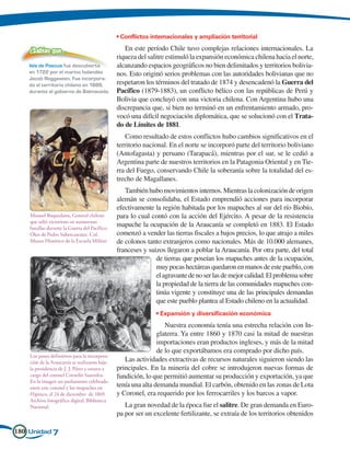 • Conflictos internacionales y ampliación territorial

    ¿Sabías que…                                  En este período Chile tuvo complejas relaciones internacionales. La
                                               riqueza del salitre estimuló la expansión económica chilena hacia el norte,
    Isla de Pascua fue descubierta             alcanzando espacios geográficos no bien delimitados y territorios bolivia-
    en 1722 por el marino holandés             nos. Esto originó serios problemas con las autoridades bolivianas que no
    Jacob Roggeveen. Fue incorpora-
    da al territorio chileno en 1888,          respetaron los términos del tratado de 1874 y desencadenó la Guerra del
    durante el gobierno de Balmaceda.          Pacífico (1879-1883), un conflicto bélico con las repúblicas de Perú y
                                               Bolivia que concluyó con una victoria chilena. Con Argentina hubo una
                                               discrepancia que, si bien no terminó en un enfrentamiento armado, pro-
                                               vocó una difícil negociación diplomática, que se solucionó con el Trata-
                                               do de Límites de 1881.
                                                  Como resultado de estos conflictos hubo cambios significativos en el
                                               territorio nacional. En el norte se incorporó parte del territorio boliviano
                                               (Antofagasta) y peruano (Tarapacá), mientras por el sur, se le cedió a
                                               Argentina parte de nuestros territorios en la Patagonia Oriental y en Tie-
                                               rra del Fuego, conservando Chile la soberanía sobre la totalidad del es-
                                               trecho de Magallanes.
                                                  También hubo movimientos internos. Mientras la colonización de origen
                                               alemán se consolidaba, el Estado emprendió acciones para incorporar
                                               efectivamente la región habitada por los mapuches al sur del río Biobío,
    Manuel Baquedano, General chileno          para lo cual contó con la acción del Ejército. A pesar de la resistencia
    que salió victorioso en numerosas
    batallas durante la Guerra del Pacífico.
                                               mapuche la ocupación de la Araucanía se completó en 1883. El Estado
    Óleo de Pedro Subercaseaux. Col.           comenzó a vender las tierras fiscales a bajos precios, lo que atrajo a miles
    Museo Histórico de la Escuela Militar.     de colonos tanto extranjeros como nacionales. Más de 10.000 alemanes,
                                               franceses y suizos llegaron a poblar la Araucanía. Por otra parte, del total
                                                              de tierras que poseían los mapuches antes de la ocupación,
                                                              muy pocas hectáreas quedaron en manos de este pueblo, con
                                                              el agravante de no ser las de mejor calidad. El problema sobre
                                                              la propiedad de la tierra de las comunidades mapuches con-
                                                              tinúa vigente y constituye una de las principales demandas
                                                              que este pueblo plantea al Estado chileno en la actualidad.
                                                              • Expansión y diversificación económica
                                                                  Nuestra economía tenía una estrecha relación con In-
                                                               glaterra. Ya entre 1860 y 1870 casi la mitad de nuestras
                                                               importaciones eran productos ingleses, y más de la mitad
                                                               de lo que exportábamos era comprado por dicho país.
    Los pasos definitivos para la incorpora-
    ción de la Araucanía se realizaron bajo       Las actividades extractivas de recursos naturales siguieron siendo las
    la presidencia de J. J. Pérez y estuvo a   principales. En la minería del cobre se introdujeron nuevas formas de
    cargo del coronel Cornelio Saavedra.       fundición, lo que permitió aumentar su producción y exportación, ya que
    En la imagen un parlamento celebrado
    entre este coronel y los mapuches en       tenía una alta demanda mundial. El carbón, obtenido en las zonas de Lota
    Hipinco, el 24 de diciembre de 1869.       y Coronel, era requerido por los ferrocarriles y los barcos a vapor.
    Archivo fotográfico digital, Biblioteca
    Nacional.                                     La gran novedad de la época fue el salitre. De gran demanda en Euro-
                                               pa por ser un excelente fertilizante, se extraía de los territorios obtenidos

180 Unidad 7
 