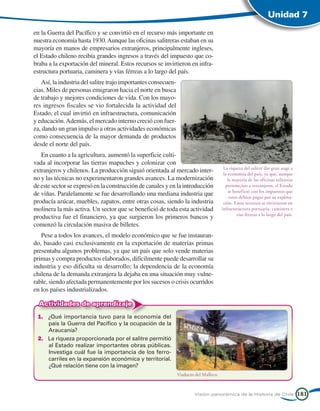 Unidad 7

en la Guerra del Pacífico y se convirtió en el recurso más importante en
nuestra economía hasta 1930. Aunque las oficinas salitreras estaban en su
mayoría en manos de empresarios extranjeros, principalmente ingleses,
el Estado chileno recibía grandes ingresos a través del impuesto que co-
braba a la exportación del mineral. Estos recursos se invirtieron en infra-
estructura portuaria, caminera y vías férreas a lo largo del país.
   Así, la industria del salitre trajo importantes consecuen-
cias. Miles de personas emigraron hacia el norte en busca
de trabajo y mejores condiciones de vida. Con los mayo-
res ingresos fiscales se vio fortalecida la actividad del
Estado, el cual invirtió en infraestructura, comunicación
y educación. Además, el mercado interno creció con fuer-
za, dando un gran impulso a otras actividades económicas
como consecuencia de la mayor demanda de productos
desde el norte del país.
   En cuanto a la agricultura, aumentó la superficie culti-
vada al incorporar las tierras mapuches y colonizar con
                                                                                         La riqueza del salitre dio gran auge a
extranjeros y chilenos. La producción siguió orientada al mercado inter-                 la economía del país, ya que, aunque
no y las técnicas no experimentaron grandes avances. La modernización                       la mayoría de las oficinas salitreras
de este sector se expresó en la construcción de canales y en la introducción              pertenecían a extranjeros, el Estado
                                                                                            se benefició con los impuestos que
de viñas. Paralelamente se fue desarrollando una mediana industria que                       estos debían pagar por su explota-
producía azúcar, muebles, zapatos, entre otras cosas, siendo la industria                ción. Estos recursos se invirtieron en
molinera la más activa. Un sector que se benefició de toda esta actividad               infraestructura portuaria, caminera y
                                                                                                 vías férreas a lo largo del país.
productiva fue el financiero, ya que surgieron los primeros bancos y
comenzó la circulación masiva de billetes.
   Pese a todos los avances, el modelo económico que se fue instauran-
do, basado casi exclusivamente en la exportación de materias primas
presentaba algunos problemas, ya que un país que solo vende materias
primas y compra productos elaborados, difícilmente puede desarrollar su
industria y eso dificulta su desarrollo; la dependencia de la economía
chilena de la demanda extranjera la dejaba en una situación muy vulne-
rable, siendo afectada permanentemente por los sucesos o crisis ocurridos
en los países industrializados.

  Actividades de aprendizaje
 1.	 ¿Qué importancia tuvo para la economía del
     país la Guerra del Pacífico y la ocupación de la
     Araucanía?
 2.	 La riqueza proporcionada por el salitre permitió
     al Estado realizar importantes obras públicas.
     Investiga cuál fue la importancia de los ferro-
     carriles en la expansión económica y territorial.
     ¿Qué relación tiene con la imagen?
                                                                Viaducto del Malleco.



                                                                        Visión panorámica de la Historia de Chile                    181
 