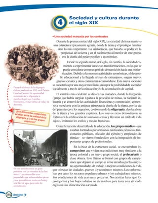 Sociedad y cultura durante
                                                   4        el siglo XIX


                                               • Una sociedad marcada por los contrastes
                                                 Durante la primera mitad del siglo XIX, la sociedad chilena mantuvo
                                               una estructura típicamente agraria, donde la tierra y el prestigio familiar
                                                  eran lo más importante. La aristocracia, que basaba su poder en la
                                                     propiedad de la tierra y en el nacimiento al interior de este grupo,
                                                      era la dueña del poder político y económico.
                                                            Desde la segunda mitad del siglo, en cambio, la sociedad co-
                                                         mienza a experimentar sucesivas transformaciones, en lo que se
                                                         puede considerar como un período de transición hacia una moder-
                                                        nización. Debido a las nuevas actividades económicas, el desarro-
                                                      llo educacional y la llegada al país de extranjeros, surgen nuevos
                                                   grupos sociales y otros comienzan a consolidarse. Esta nueva sociedad
                                               se caracteriza por una mayor movilidad dada por la posibilidad de ascender
    Fiesta de disfraces de la oligarquía
    chilena, realizada en 1912 en el Palacio
                                               socialmente a través de la educación y/o la acumulación de capital.
    Concha Cazotte. La superioridad
                                                  El cambio más evidente se dio en las ciudades, donde la burguesía
    económica de la oligarquía se
    manifestaba en sus viviendas,              (grupo que había surgido ligado a la posesión de minas, la naciente in-
    vestimentas, en sus formas de vida y de    dustria y el control de las actividades financieras y comerciales) comen-
    diversión.
                                               zó a mezclarse con la antigua aristocracia dueña de la tierra, por la vía
      ¿Qué difere
                                               del parentesco y los negocios, conformando la oligarquía, dueña ahora
                  ncias sust                   de la tierra y los grandes capitales. Los nuevos ricos demostraron su
     existían e                anciales
                ntre la rea
      oligarquía            lidad de la        fortuna en la edificación de suntuosas casas y llevaron un estilo de vida
                 y la de los
                               g
              populares? rupos                 lujoso, imitando los estilos y modas francesas.
                                                  Con el creciente desarrollo de la educación, los grupos medios –que
                                                             estaban formados por artesanos calificados, técnicos, fun-
                                                             cionarios públicos, oficiales del ejército y empleados de
                                                             tiendas– se vieron fortalecidos con la integración de im-
                                                             portantes grupos de profesionales.
                                                                 En la base de la estructura social, se encontraban los
                                                             campesinos que vivían en condiciones muy similares a la
                                                             época colonial y un nuevo grupo social, el proletariado o
                                                             clase obrera. Este último se formó con grupos de campe-
                                                             sinos que dejaron el campo al verse atraídos por las mayo-
                                                             res oportunidades de trabajo o mejores condiciones de vida
    En este período existía un grave
    problema con las viviendas de la clase
                                               que ofrecían las ciudades, puertos o yacimientos mineros. Lo conforma-
    obrera. Los conventillos eran              ban por tanto los sectores populares urbanos y los trabajadores mineros.
    propiedades que subarrendaban piezas       Sus condiciones de vida eran muy precarias. No existían leyes que los
    y que generalmente tenían un baño y
    una llave de agua para todos los
                                               protegieran y los bajos salarios no alcanzaban para tener una vivienda
    arrendatarios.                             digna ni una alimentación adecuada.

182 Unidad 7
 