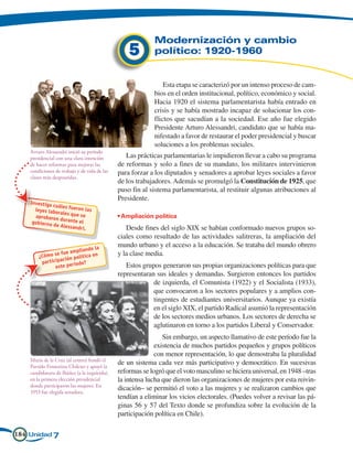 Modernización y cambio
                                                  5        político: 1920-1960


                                                               Esta etapa se caracterizó por un intenso proceso de cam-
                                                           bios en el orden institucional, político, económico y social.
                                                           Hacia 1920 el sistema parlamentarista había entrado en
                                                           crisis y se había mostrado incapaz de solucionar los con-
                                                           flictos que sacudían a la sociedad. Ese año fue elegido
                                                           Presidente Arturo Alessandri, candidato que se había ma-
                                                           nifestado a favor de restaurar el poder presidencial y buscar
                                                           soluciones a los problemas sociales.
    Arturo Alessandri inició su período
    presidencial con una clara intención         Las prácticas parlamentarias le impidieron llevar a cabo su programa
    de hacer reformas para mejorar las        de reformas y solo a fines de su mandato, los militares intervinieron
    condiciones de trabajo y de vida de las   para forzar a los diputados y senadores a aprobar leyes sociales a favor
    clases más desposeídas.
                                              de los trabajadores. Además se promulgó la Constitución de 1925, que
                                              puso fin al sistema parlamentarista, al restituir algunas atribuciones al
                                              Presidente.
    Investiga
              cuáles fue
      leyes labo         ron las
                 rales que
      aprobaron            se                 • Ampliación política
                  d
     gobierno d urante el
               e Alessand
                           ri.                   Desde fines del siglo XIX se habían conformado nuevos grupos so-
                                              ciales como resultado de las actividades salitreras, la ampliación del
                                              mundo urbano y el acceso a la educación. Se trataba del mundo obrero
                             liando la
                    fue amp                   y la clase media.
        ¿Cómo se             lítica en
                    ación po
          par ticip       ío do?
                 este per                        Estos grupos generaron sus propias organizaciones políticas para que
                                              representaran sus ideales y demandas. Surgieron entonces los partidos
                                                           de izquierda, el Comunista (1922) y el Socialista (1933),
                                                           que convocaron a los sectores populares y a amplios con-
                                                           tingentes de estudiantes universitarios. Aunque ya existía
                                                           en el siglo XIX, el partido Radical asumió la representación
                                                           de los sectores medios urbanos. Los sectores de derecha se
                                                           aglutinaron en torno a los partidos Liberal y Conservador.
                                                               Sin embargo, un aspecto llamativo de este período fue la
                                                            existencia de muchos partidos pequeños y grupos políticos
                                                            con menor representación, lo que demostraba la pluralidad
    María de la Cruz (al centro) fundó el
    Partido Femenino Chileno y apoyó la
                                              de un sistema cada vez más participativo y democrático. En sucesivas
    candidatura de Ibáñez (a la izquierda),   reformas se logró que el voto masculino se hiciera universal, en 1948 –tras
    en la primera elección presidencial       la intensa lucha que dieron las organizaciones de mujeres por esta reivin-
    donde participaron las mujeres. En
    1953 fue elegida senadora.
                                              dicación– se permitió el voto a las mujeres y se realizaron cambios que
                                              tendían a eliminar los vicios electorales. (Puedes volver a revisar las pá-
                                              ginas 56 y 57 del Texto donde se profundiza sobre la evolución de la
                                              participación política en Chile).

184 Unidad 7
 