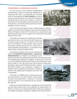 Unidad 7

• Industrialización y modernización económica
   En 1930 una grave crisis económica mundial afectó
profundamente a nuestra economía que dependía de la
exportación del salitre, cuya demanda tuvo una fuerte
caída. Se desencadenó una crisis económica, una de las
mayores de nuestra historia. Sus consecuencias negativas
inmediatas fueron el fin del ciclo salitrero y el inicio de
un período con alto desempleo, desabastecimiento, falta
de inversiones y cierre de los créditos que desde el exterior
ayudaban a nuestra economía.
                                                                               La crisis económica de 1930 significó
   Esta crisis trajo el descontento social y estallaron huelgas y enfrenta-            el cierre de numerosas oficinas
                                                                                     salitreras. Los obreros quedaron
mientos con la policía que finalizaron con la caída del presidente Carlos
                                                                              cesantes y muchos de ellos migraron a
Ibáñez del Campo en julio de 1931, dando inicio a un período de gran              las ciudades de la Zona Central en
desorden político que solo fue zanjado con la reelección de Alessandri               busca de nuevas oportunidades,
                                                                              aumentando el problema habitacional
Palma a fines de 1932.
                                                                                             de los sectores populares.
   Alessandri inició un plan de recuperación económica
que sentó las bases de la intervención del Estado en la
economía. Luego se inició la “era radical” (1938-1952)
con tres Presidentes de dicho partido. Pedro Aguirre
Cerda llegó al poder apoyado por una coalición de iz-
quierda llamada Frente Popular y lo sucedieron Juan
Antonio Ríos y Gabriel González Videla.
   Los gobiernos radicales fueron los que impulsaron la
política de sustitución de importaciones, un proyecto de
industrialización cuyo objetivo era reemplazar las im-                        La Compañía de Acero del Pacífico se
portaciones de bienes manufacturados por producción nacional de modo                   creó en el marco del proceso
                                                                                  industrializador. En la imagen, la
de no depender de los productos extranjeros. La pieza clave en este pro-       industria siderúrgica de Huachipato.
ceso fue la CORFO (Corporación de Fomento de la Producción), insti-
tución creada en 1939, que generó una serie de planes de largo plazo
destinados a dotar al país de hidroelectricidad, combusti-
bles fósiles (petróleo y gas), siderurgia y complejos in-
dustriales para la armaduría de automóviles, neumáticos,
baterías y una amplia gama de productos que antes solo
se importaban.
   En paralelo, la CORFO ayudó a financiar proyectos
del sector privado en los rubros textiles, calzado, metal-
mecánica, electrodomésticos y alimentos. La historia
nacional reconoce en esta institución uno de los pilares
del siglo XX.                                                                     En esta época comenzó a adquirir
                                                                                     cada vez mayor importancia la
    Este proceso de industrialización se complementó con la formación de          explotación del cobre por parte de
                                                                                   empresas norteamericanas. En la
una clase obrera urbana cada vez más calificada y de organizaciones sin-          imagen el mineral de El Teniente.
dicales, así como con la construcción de barrios obreros que otorgaron a
las ciudades de Santiago, Concepción y Valparaíso una nueva fisonomía.

                                                                   Visión panorámica de la Historia de Chile              185
 