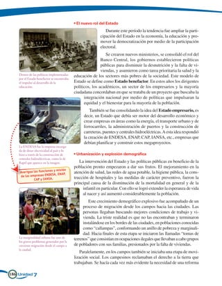 • El nuevo rol del Estado
                                                                Durante este período la tendencia fue ampliar la parti-
                                                             cipación del Estado en la economía, la educación y pro-
                                                             mover la democratización por medio de la participación
                                                             electoral.
                                                                Se crearon nuevos ministerios, se consolidó el rol del
                                                             Banco Central, los gobiernos establecieron políticas
                                                             públicas para disminuir la desnutrición y la falta de vi-
                                                             viendas, y asumieron como tarea prioritaria la salud y la
    Dentro de las políticas implementadas    educación de los sectores más pobres de la sociedad. Este modelo de
    por el Estado benefactor se encontraba
    el impulso al desarrollo de la           Estado se define como Estado benefactor. En estos años los dirigentes
    educación.                               políticos, los académicos, un sector de los empresarios y la mayoría
                                             ciudadana concordaban en que se trataba de un proyecto que buscaba la
                                                   integración nacional por medio de políticas que impulsaran la
                                                   equidad y el bienestar para la mayoría de la población.
                                                       También se fue consolidando la idea del Estado empresario, es
                                                   decir, un Estado que debía ser motor del desarrollo económico y
                                                   crear empresas en áreas como la energía, el transporte urbano y de
                                                   ferrocarriles, la administración de puertos y la construcción de
                                                   carreteras, puentes y centrales hidroeléctricas. A esta idea respondió
                                                   la creación de ENDESA, ENAP, CAP, IANSA, etc., empresas que
                                                   debían planificar y construir estos megaproyectos.
    La ENDESA fue la empresa encarga-
    da de dotar electricidad al país y lo
    hizo a través de la construcción de      • Urbanización y explosión demográfica
    centrales hidroeléctricas, como la de
    Rapel que aparece en la imagen.             La intervención del Estado y las políticas públicas en beneficio de la
                                             población pronto empezaron a dar sus frutos. El mejoramiento en la
                          s y misión
    Averigua las funcione                    atención de salud, las redes de agua potable, la higiene pública, la cons-
    de las empre sas ENDESA, ENAP,
             CAP y IANSA.
                                             trucción de hospitales y las medidas de carácter preventivo, fueron la
                                             principal causa de la disminución de la mortalidad en general y de la
                                                  infantil en particular. Con ello se logró extender la esperanza de vida
                                                  al nacer y así aumentó considerablemente la población.
                                                      Este crecimiento demográfico explosivo fue acompañado de un
                                                   proceso de migración desde los campos hacia las ciudades. Las
                                                   personas llegaban buscando mejores condiciones de trabajo y vi-
                                                   vienda. La triste realidad es que no las encontraban y terminaron
                                                   instalándose en los bordes de las ciudades, en poblaciones conocidas
                                                   como “callampas”, conformando un anillo de pobreza y marginali-
                                                   dad. Hacia finales de esta etapa se iniciaron las llamadas “tomas de
    La marginalidad urbana fue uno de
                                             terrenos” que consistían en ocupaciones ilegales que llevaban a cabo grupos
    los graves problemas generados por la
    creciente migración desde el campo a     de pobladores con sus familias, presionados por la falta de viviendas.
    la ciudad.
                                                Paralelamente, en los campos también se iniciaba una etapa de movi-
                                             lización social. Los campesinos reclamaban el derecho a la tierra que
                                             trabajaban. Se hacía cada vez más evidente la necesidad de una reforma

186 Unidad 7
 