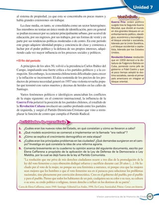 Unidad 7

al sistema de propiedad, ya que esta se concentraba en pocas manos y                                 Vocabulario
había grandes extensiones sin trabajar.
                                                                                              Guerra Fría: orden político
   La clase media, en tanto, se consolidaba como un sector heterogéneo.                       surgido tras la Segunda Guerra
                                                                                              Mundial, que dividió al mundo
Sus miembros no tenían un único modo de identificación, pero en general                       en dos grandes bloques en un
se podían reconocer por su carácter principalmente urbano, por su nivel de                    enfrentamiento político, ideoló-
educación, por sus ingresos, por sus trabajos, por sus formas de vestir y en                  gico, económico y tecnológico:
parte por sus tendencias políticas moderadas o de centro. En este período                     el bloque oriental o socialista,
                                                                                              liderado por la Unión Soviética,
este grupo adquiere identidad propia y conciencia de clase y comienza a                       y el bloque occidental o capita-
luchar por el poder político y la defensa de sus propios intereses, adqui-                    lista, liderado por los Estados
riendo cada vez mayor influencia en los procesos sociales y políticos.                        Unidos.
                                                                                              Revolución Cubana: revolución
• El fin del período                                                                          que en 1959 derrocó a la dic-
                                                                                              tadura de Fulgencio Batista en
    A principios de los años 50, volvió a la presidencia Carlos Ibáñez del                    Cuba, poniendo como jefe de
Campo, impulsando una fuerte crítica a los partidos políticos y a la co-                      gobierno a Fidel Castro y que
                                                                                              al poco tiempo adoptó la doc-
rrupción. Sin embargo, la economía chilena tenía dificultades para crecer                     trina socialista, siendo el primer
y la inflación se incrementó. El alza sostenida de los precios de los pro-                    país americano en integrar el
ductos de primera necesidad generó en 1957 una violenta revuelta popu-                        bloque oriental.
lar que terminó con varios muertos y decenas de heridos en las calles de
Santiago.
   Varios fenómenos políticos e ideológicos anunciaban los conflictos
de la etapa siguiente: en el contexto internacional, la influencia de la
Guerra Fría polarizó la posición de los partidos chilenos, el estallido de
la Revolución Cubana involucró un cambio profundo entre los partidos
de izquierda, y surgió el Partido Demócrata Cristiano que vino a reem-
plazar la función de centro que cumplía el Partido Radical.

  Actividades de aprendizaje
 1.	 ¿Cuáles eran los nuevos roles del Estado, en qué consistían y cómo se llevaron a cabo?
 2.	 ¿Qué modelo económico se comenzó a implementar en la llamada “era radical”?
 3.	 ¿Cómo se explica el crecimiento demográfico en esta etapa?
 4.	 ¿Cuáles eran los principales problemas en las ciudades? ¿Qué demandas surgieron en el cam-
     po? Investiga en qué consistía la idea de una reforma agraria.
 5.	 Comenta brevemente en tu cuaderno tu opinión acerca del siguiente documento, escrito por
     Elena Caffarena a propósito de la aplicación de la Ley de Defensa de la Democracia o Ley
     Maldita, por la cual se dejó fuera de la ley al Partido Comunista.
 	     “La resolución que me priva de mis derechos ciudadanos ocurre a tres días de la promulgación de la
       ley del voto femenino a cuya obtención dediqué esfuerzo y sacrificio durante casi 20 años (…). He lu-
       chado por el voto de la mujer, no porque sea una feminista a outrance, ni porque crea que las mujeres
       sean mejores que los hombres o que el voto femenino sea en sí panacea para solucionar los problemas
       nacionales, sino plenamente por convicción democrática. Creo en el gobierno del pueblo, por el pueblo
       y para el pueblo. Pienso que todos los habitantes de un país, cualquiera sea su color o su raza, su cultura
       o su sexo, su credo político o religioso, tienen derecho a influir en los destinos de su patria”.
 Carta de Elena Caffarena, enero 1949. Santiago: Editorial Los Andes, 1996. En Carey, Irarrázabal, Piñera: Cartas con historia.


                                                                               Visión panorámica de la Historia de Chile           187
 