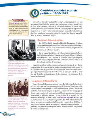 Cambios sociales y crisis
                                                    6        política: 1960-1973

             Vocabulario
                                                    Estos años, llamados “del cambio social”, se caracterizaron por una
     Reforma agraria: proceso ten-
     diente a desconcentrar la pro-             activa movilización de los sectores que reclamaban mejores condiciones
     piedad de la tierra, expropiando           de vida, principalmente en lo que se refería a la vivienda, la educación y
     parte de los grandes fundos                la salud primaria. A inicios de los años 60 la mayor parte de la población
     inadecuadamente explotados
                                                era menor de 18 años y antes de que terminara la década reclamaría sus
     y permitiendo que fueran otor-
     gados a campesinos.                        derechos para lograr una mejor educación, un trabajo digno y la posibi-
                                                lidad de acceder a una casa propia.

                                                         • Cambios en el escenario político
                                                            En 1957 se había fundado el Partido Demócrata Cristiano
                                                         que proponía un proyecto político alternativo a la izquierda y a
                                                         la derecha. Basado en el humanismo cristiano, impulsaba un
                                                         programa de reformas sociales.
                                                             En la izquierda, debido a la influencia ejercida por la Revo-
                                                         lución Cubana y la importancia que adquirió el líder revolucio-
                                                         nario Ernesto “Che” Guevara, se formaron grupos que propicia-
                                                         ban la llegada al poder por todos los medios, incluso a través de
    El gobierno de Jorge Alessandri                      la violencia y el uso de las armas.
    (1958-1964) representó al sector
    político de derecha. Intentó reactivar la      La política chilena tendió, entonces, a la confrontación de tres distin-
    economía, aumentando la participación       tos proyectos de gobierno que se hicieron cada vez más excluyentes: el
    de las empresas privadas. Realizó una
    incipiente reforma agraria, pero sus        de izquierda, que proponía una sociedad de tipo socialista; el de centro,
    medidas fueron consideradas                 que aspiraba a una economía llamada social de mercado, y el de la dere-
    insuficientes por los sectores de           cha que defendía la liberalización de la economía y la limitación de la
    oposición.
                                                intervención estatal.

                                                • Los gobiernos de Alessandri y Frei
                                                   Jorge Alessandri Rodríguez asumió como Presidente de la República
                                                en 1958, apoyado por los partidos políticos de derecha. Uno de sus prin-
                                                cipales objetivos fue superar la crisis económica en la que Chile se en-
                                                contraba, para lo que designó un gabinete compuesto por un equipo de
                                                técnicos que redujeron la participación del Estado en materia económica,
                                                fomentando la iniciativa privada y la reactivación de la producción. Por
    Durante el gobierno de Eduardo Frei         otro lado promulgó, en 1962, la ley de Reforma Agraria, proceso que
    Montalva (1964-1970) se profundizó la       se profundizaría en los gobiernos siguientes. En 1960 debió enfrentar el
    Reforma Agraria, dividiéndose las
                                                mayor terremoto registrado en la historia del país en el sur de Chile. A
    grandes propiedades que se encontraban
    sin explotar y entregándolas en arriendo    partir de ese mismo año se acentuaron los problemas económicos y el
    a los campesinos. En la imagen, el          gobierno fue perdiendo el respaldo social, fortaleciéndose los partidos
    presidente Frei en un encuentro con
                                                de centro y de izquierda.
    campesinos.


188 Unidad 7
 