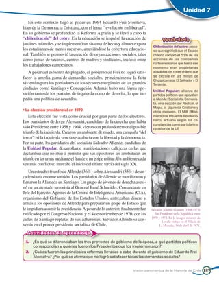 Unidad 7

   En este contexto llegó al poder en 1964 Eduardo Frei Montalva,
líder de la Democracia Cristiana, con el lema “revolución en libertad”.
En su gobierno se profundizó la Reforma Agraria y se llevó a cabo la
“chilenización” del cobre. En la educación se impulsó la creación de                    Vocabulario
jardines infantiles y se implementó un sistema de becas y almuerzo para
                                                                                Chilenización del cobre: proce-
los estudiantes de menos recursos, ampliándose la cobertura educacio-           so que significó que el Estado
nal. También se promovió la creación de organizaciones sociales, tales          chileno compró el 51% de las
como juntas de vecinos, centros de madres y sindicatos, incluso entre           acciones de las compañías
los trabajadores campesinos.                                                    norteamericanas que hasta ese
                                                                                momento eran propietarias
   A pesar del esfuerzo desplegado, el gobierno de Frei no logró satis-         absolutas del cobre chileno que
                                                                                se extraía en las minas de
facer la amplia gama de demandas sociales, principalmente la falta
                                                                                Chuquicamata, El Salvador y El
viviendas para los pobladores de los sectores marginales de las grandes         Teniente.
ciudades como Santiago y Concepción. Además hubo una férrea opo-
                                                                                Unidad Popular: alianza de
sición tanto de los partidos de izquierda como de derecha, lo que im-           partidos políticos que apoyaban
pedía una política de acuerdos.                                                 a Allende: Socialista, Comunis-
                                                                                ta, una sección del Radical, el
                                                                                Mapu, la Izquierda Cristiana y
• La elección presidencial en 1970                                              otros menores. El MIR (Movi-
    Esta elección fue vista como crucial por gran parte de los electores.       miento de Izquierda Revolucio-
Los partidarios de Jorge Alessandri, candidato de la derecha que había          nario) actuaba según las cir-
                                                                                cunstancias como partidario u
sido Presidente entre 1958 y 1964, vieron con profundo temor el posible         opositor de la UP .
triunfo de la izquierda. Crearon un ambiente de miedo, una campaña “del
terror”: si la izquierda vencía se acabaría con la libertad y la democracia.
Por su parte, los partidarios del socialista Salvador Allende, candidato de
la Unidad Popular, desarrollaron manifestaciones callejeras en las que
declaraban que no iban a permitir que sus opositores les arrebataran un
triunfo en las urnas mediante el fraude o un golpe militar. Un ambiente cada
vez más conflictivo marcaba el inicio del último tercio del siglo XX.
    Un estrecho triunfo de Allende (36%) sobre Alessandri (35%) desen-
cadenó una enorme tensión. Los partidarios de Allende se movilizaron y
llenaron la Alameda en Santiago. Un grupo de jóvenes de derecha asesi-
nó en un atentado terrorista al General René Schneider, Comandante en
Jefe del Ejército. Agentes de la Central de Inteligencia Americana (CIA),
organismo del Gobierno de los Estados Unidos, entregaban dinero y
armas a los opositores de Allende para preparar un golpe de Estado que
le impidiera asumir la presidencia. A pesar de lo anterior, finalmente fue     Salvador Allende Gossens (1908-1973)
ratificado por el Congreso Nacional y el 4 de noviembre de 1970, con las          fue Presidente de la República entre
                                                                               1970 y 1973. En la imagen mineros de
calles de Santiago repletas de sus adherentes, Salvador Allende se con-                Lota lo visitan en el Palacio de
vertía en el primer presidente socialista de Chile.                                  La Moneda, 14 de abril de 1971.

  Actividades de aprendizaje
 1.	 ¿En qué se diferenciaban los tres proyectos de gobierno de la época, a qué partidos políticos
     correspondían y quiénes fueron los Presidentes que los implementaron?
 2.	 ¿Cuáles fueron las principales reformas llevadas a cabo durante el gobierno de Eduardo Frei
     Montalva? ¿Por qué se afirma que no logró satisfacer todas las demandas sociales?


                                                                    Visión panorámica de la Historia de Chile             189
 