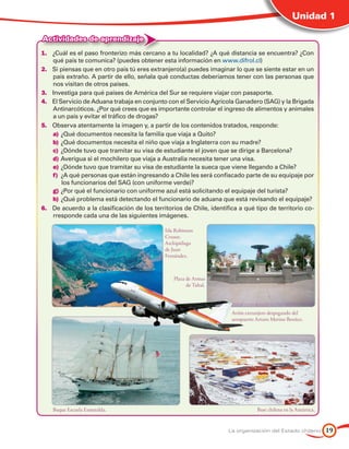 Unidad 1

Actividades de aprendizaje
1.	 ¿Cuál es el paso fronterizo más cercano a tu localidad? ¿A qué distancia se encuentra? ¿Con
    qué país te comunica? (puedes obtener esta información en www.difrol.cl)
2.	 Si piensas que en otro país tú eres extranjero(a) puedes imaginar lo que se siente estar en un
    país extraño. A partir de ello, señala qué conductas deberíamos tener con las personas que
    nos visitan de otros países.
3.	 Investiga para qué países de América del Sur se requiere viajar con pasaporte.
4.	 El Servicio de Aduana trabaja en conjunto con el Servicio Agrícola Ganadero (SAG) y la Brigada
    Antinarcóticos. ¿Por qué crees que es importante controlar el ingreso de alimentos y animales
    a un país y evitar el tráfico de drogas?
5.	 Observa atentamente la imagen y, a partir de los contenidos tratados, responde:
    a)	¿Qué documentos necesita la familia que viaja a Quito?
    b)	¿Qué documentos necesita el niño que viaja a Inglaterra con su madre?
    c)	 ¿Dónde tuvo que tramitar su visa de estudiante el joven que se dirige a Barcelona?
    d)	Averigua si el mochilero que viaja a Australia necesita tener una visa.
    e)	¿Dónde tuvo que tramitar su visa de estudiante la sueca que viene llegando a Chile?
    f)	 ¿A qué personas que están ingresando a Chile les será confiscado parte de su equipaje por
        los funcionarios del SAG (con uniforme verde)?
    g)	¿Por qué el funcionario con uniforme azul está solicitando el equipaje del turista?
    h)	¿Qué problema está detectando el funcionario de aduana que está revisando el equipaje?
6.	 De acuerdo a la clasificación de los territorios de Chile, identifica a qué tipo de territorio co-
    rresponde cada una de las siguientes imágenes.

                                              Isla Robinson
                                              Crusoe.
                                              Archipiélago
                                              de Juan
                                              Fernández.



                                                  Plaza de Armas
                                                        de Taltal.




                                                                       Avión extranjero despegando del
                                                                       aeropuerto Arturo Merino Benítez.




    Buque Escuela Esmeralda.                                                      Base chilena en la Antártica.


                                                                      La organización del Estado chileno          19
 