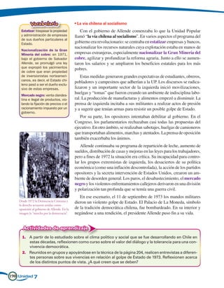 Vocabulario                       • La vía chilena al socialismo
     Estatizar: traspasar la propiedad           Con el gobierno de Allende comenzaba lo que la Unidad Popular
     y administración de empresas             llamó “la vía chilena al socialismo”. En varios aspectos el programa del
     de sus dueños particulares al
     Estado.                                  gobierno era revolucionario: se centraba en estatizar empresas y bancos,
                                              nacionalizar los recursos naturales cuya explotación estaba en manos de
     Nacionalización de la Gran
     Minería del cobre: en 1971,              empresas extranjeras, especialmente nacionalizar la Gran Minería del
     bajo el gobierno de Salvador             cobre, agilizar y profundizar la reforma agraria. Junto a ello se aumen-
     Allende, se promulgó una ley             taron los salarios y se ampliaron los beneficios estatales para los más
     que expropió los yacimientos             pobres.
     de cobre que eran propiedad
     de inversionistas norteameri-                Estas medidas generaron grandes expectativas de estudiantes, obreros,
     canos, es decir, el Estado chi-
                                              pobladores y campesinos que adherían a la UP. Los discursos se radica-
     leno pasó a ser el dueño exclu-
     sivo de estas empresas.                  lizaron y un importante sector de la izquierda inició movilizaciones,
                                              huelgas y “tomas” que fueron creando un ambiente de indisciplina labo-
     Mercado negro: venta clandes-
     tina e ilegal de productos, vio-         ral. La producción de manufacturas y alimentos empezó a disminuir. La
     lando la fijación de precios o el        prensa de izquierda incitaba a sus militantes a realizar actos de presión
     racionamiento impuesto por un            y a sugerir que tenían armas para resistir un posible golpe de Estado.
     gobierno.
                                                 Por su parte, los opositores intentaban debilitar al gobierno. En el
                                              Congreso, los parlamentarios rechazaban casi todas las propuestas del
                                              ejecutivo. En otro ámbito, se realizaban sabotajes, huelgas de camioneros
                                              que transportaban alimentos, marchas y atentados. La prensa de oposición
                                              también exacerbaba los ánimos.
                                                 Allende continuaba su programa de repartición de leche, aumento de
                                              sueldos, distribución de casas y mejoras en las leyes para los trabajadores,
                                              pero a fines de 1972 la situación era crítica. Su incapacidad para contro-
                                              lar los grupos extremistas de izquierda, los desaciertos de su política
                                              económica (como una inflación descontrolada), la acción de los partidos
                                              opositores y la secreta intervención de Estados Unidos, crearon un am-
                                              biente de desorden general. Los paros, el desabastecimiento, el mercado
                                              negro y los violentos enfrentamientos callejeros derivaron en una división
                                              y polarización tan profunda que se temía una guerra civil.
                                                 En ese escenario, el 11 de septiembre de 1973 los mandos militares
    Desde 1972 la Democracia Cristiana y      dieron un violento golpe de Estado. El Palacio de La Moneda, símbolo
    la derecha actuaron unidas como
    oposición al gobierno de Allende. En la   de la tradición democrática chilena, fue bombardeado. En su interior y
    imagen la marcha por la democracia.     negándose a una rendición, el presidente Allende puso fin a su vida.


       Actividades de aprendizaje
      1.	 A partir de lo estudiado sobre el clima político y social que se fue desarrollando en Chile en
          estas décadas, reflexionen como curso sobre el valor del diálogo y la tolerancia para una con-
          vivencia democrática.
      2.	 Reunidos en grupos y apoyándose en la técnica de la página 204, realicen entrevistas a diferen-
          tes personas sobre sus vivencias en relación al golpe de Estado de 1973. Reflexionen acerca
          de los distintos puntos de vista. ¿A qué creen que se deben?


190 Unidad 7
 