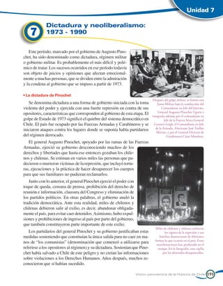 Unidad 7

             Dictadura y neoliberalismo:
    7        1973 - 1990


   Este período, marcado por el gobierno de Augusto Pino-
chet, ha sido denominado como dictadura, régimen militar
o gobierno militar. Es probablemente el más difícil y polé-
mico de tratar. Los sucesos ocurridos en ese período todavía
son objeto de juicios y opiniones que afectan emocional-
mente a muchas personas, que se dividen entre la admiración
y la condena al gobierno que se impuso a partir de 1973.

• La dictadura de Pinochet
                                                                               Después del golpe militar, se formó una
   Se denomina dictadura a una forma de gobierno iniciada con la toma              Junta Militar bajo la conducción del
violenta del poder y ejercida con una fuerte represión en contra de sus               Comandante en Jefe del Ejército,
                                                                                   General Augusto Pinochet Ugarte e
opositores, características que corresponden al gobierno de esta etapa. El
                                                                               integrada además por el comandante en
golpe de Estado de 1973 significó el quiebre del sistema democrático en                 Jefe de la Fuerza Aérea General
Chile. El país fue ocupado por las Fuerzas Armadas y Carabineros y se           Gustavo Leigh, el Comandante en Jefe
                                                                                 de la Armada, Almirante José Toribio
iniciaron ataques contra los lugares donde se suponía había partidarios
                                                                                  Merino, y por el General Director de
del régimen derrocado.                                                                    Carabineros César Mendoza.
   El general Augusto Pinochet, apoyado por las ramas de las Fuerzas
Armadas, ejerció su gobierno desconociendo muchos de los
derechos y libertades que hasta ese entonces gozaban los chile-
nos y chilenas. Se estiman en varios miles las personas que pa-
decieron o murieron víctimas de la represión, que incluyó tortu-
ras, ejecuciones y la práctica de hacer desaparecer los cuerpos
para que sus familiares no pudieran reclamarlos.
   Junto con lo anterior, el general Pinochet ejerció el poder con
toque de queda, censura de prensa, prohibición del derecho de
reunión e información, clausura del Congreso y eliminación de
los partidos políticos. En otras palabras, el gobierno anuló la
tradición democrática. Ante esta realidad, miles de chilenos y
chilenas debieron salir al exilio, es decir, abandonar obligada-
mente el país, para evitar caer detenidos. Asimismo, hubo expul-
siones y prohibiciones de ingreso al país por parte del gobierno,
que también constituyeron parte importante de este exilio.
                                                                                 Miles de chilenos y chilenas sufrieron
   Los partidarios del general Pinochet y su gobierno justificaban estas                los rigores de la represión y sus
medidas sosteniendo que constituían la única salida para no caer en ma-              familias denunciaron de diferentes
                                                                                 formas lo que ocurría en el país. Estas
nos de “los comunistas” (denominación que comenzó a utilizarse para               manifestaciones han perdurado en el
referirse a los opositores al régimen) y su dictadura. Sostenían que Pino-         tiempo. En la fotografía, una vigilia
chet había salvado a Chile de este peligro y no creían las informaciones               por los detenidos desaparecidos.
sobre violaciones a los Derechos Humanos. Años después, muchos re-
conocieron que sí habían sucedido.

                                                                     Visión panorámica de la Historia de Chile              191
 